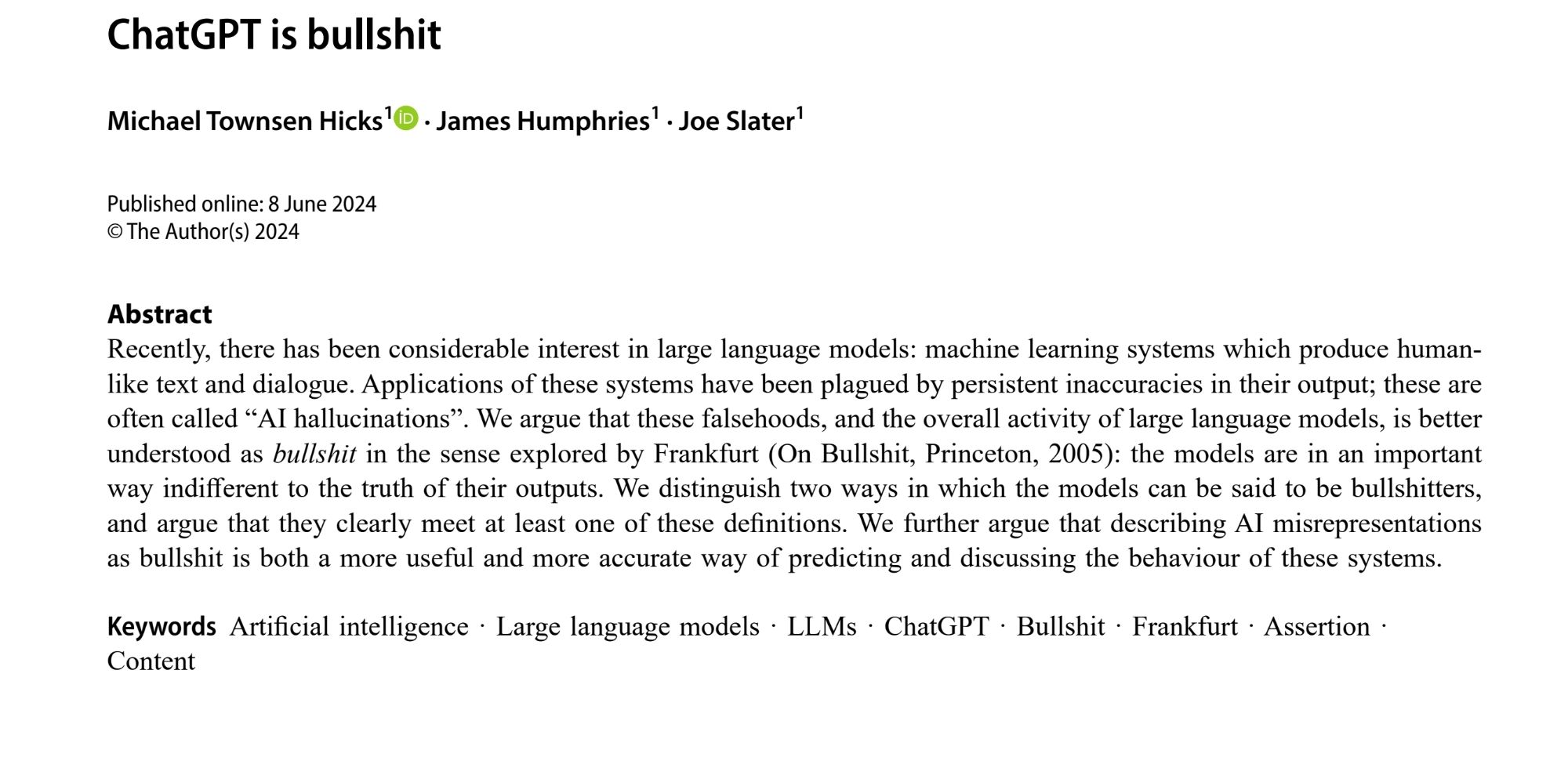 Recently, there has been considerable interest in large language models: machine learning systems which produce human-like text and dialogue. Applications of these systems have been plagued by persistent inaccuracies in their output; these are often called “AI hallucinations”. We argue that these falsehoods, and the overall activity of large language models, is better understood as bullshit in the sense explored by Frankfurt (On Bullshit, Princeton, 2005): the models are in an important way indifferent to the truth of their outputs. We distinguish two ways in which the models can be said to be bullshitters, and argue that they clearly meet at least one of these definitions. We further argue that describing AI misrepresentations as bullshit is both a more useful and more accurate way of predicting and discussing the behaviour of these systems.