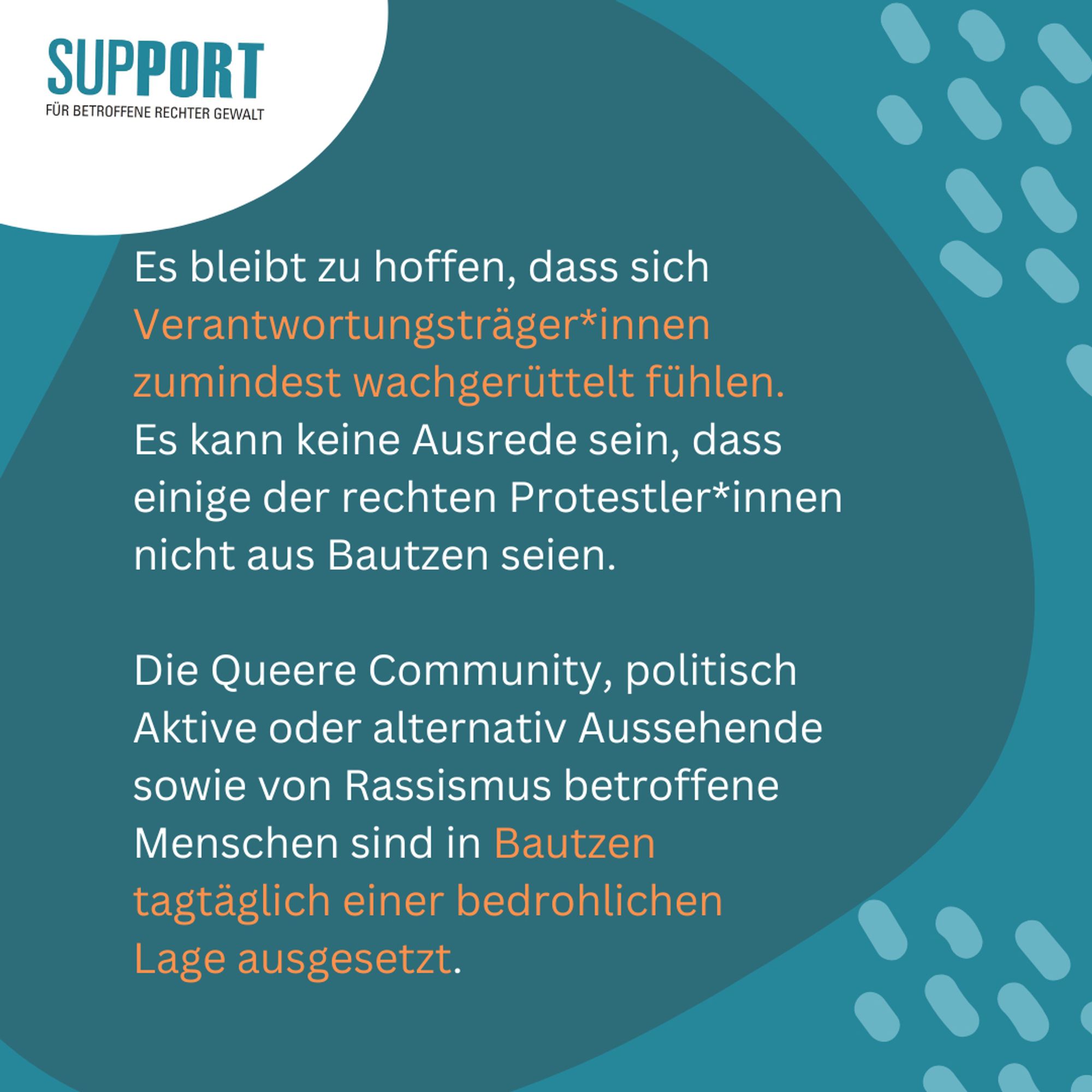 Logo Support oben links

Text: Es bleibt zu hoffen, dass sich Verantwortungsträger*innen zumindest wachgerüttelt fühlen. 
Es kann keine Ausrede sein, dass einige der rechten Protestler*innen nicht aus Bautzen seien. 

Die Queere Community, politisch Aktive oder alternativ Aussehende sowie von Rassismus betroffene Menschen sind in Bautzen tagtäglich einer bedrohlichen 
Lage ausgesetzt.