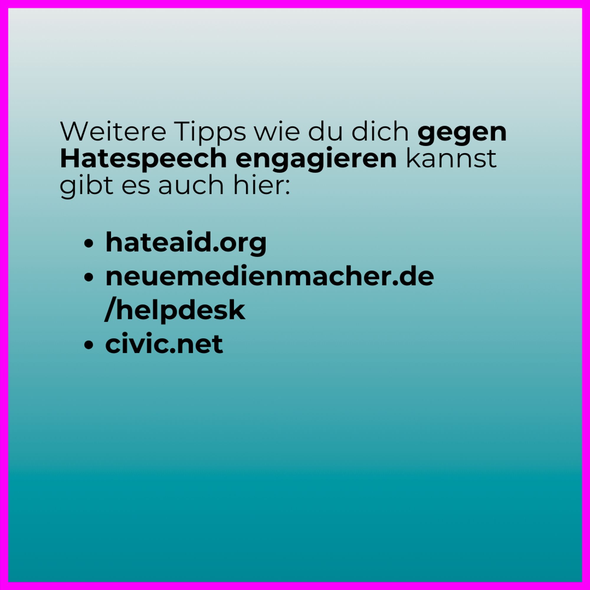 Weitere Tipps wie du dich gegen Hatespeech engagieren kannst gibt es auch hier:

hateaid.org
neuemedienmacher.de
      /helpdesk
civic.net