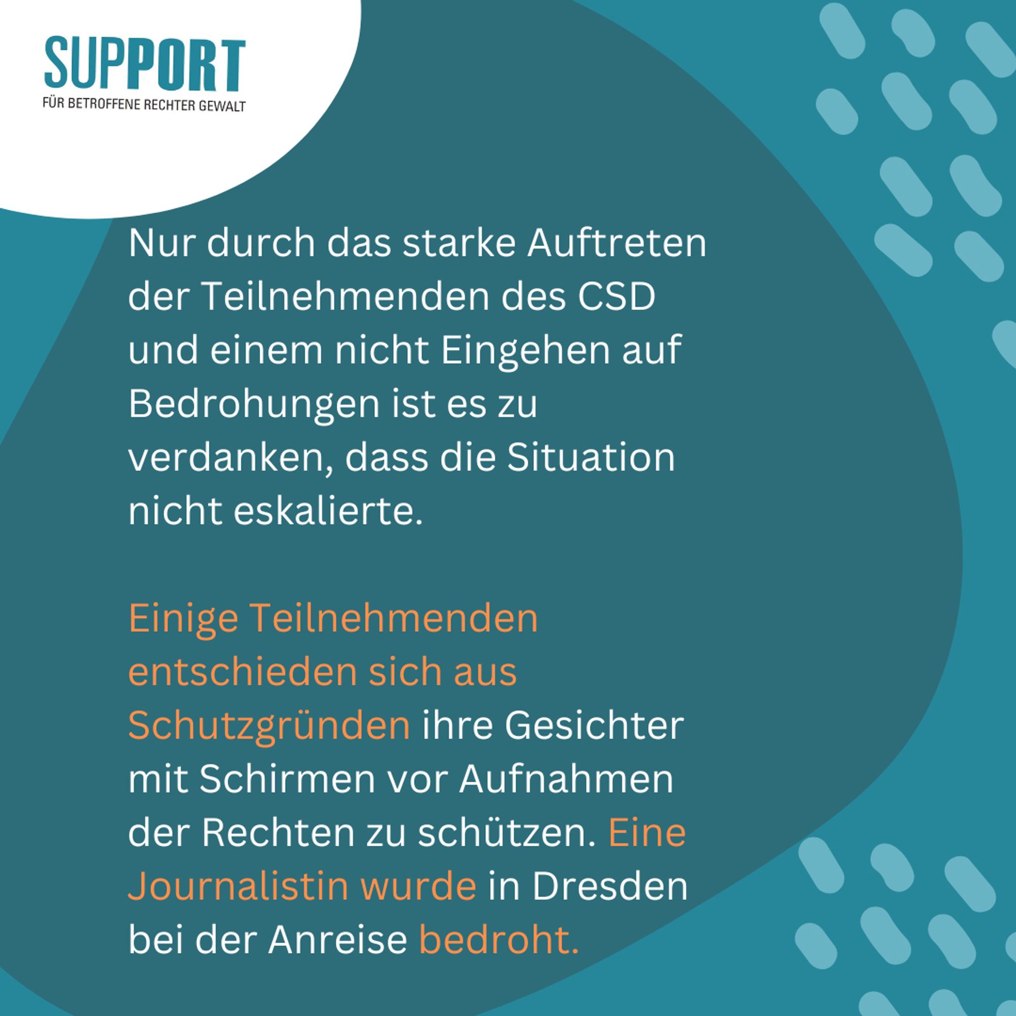 Logo Support oben links

Text: Nur durch das starke Auftreten der Teilnehmenden des CSD und einem nicht Eingehen auf Bedrohungen ist es zu verdanken, dass die Situation nicht eskalierte.

Einige Teilnehmenden entschieden sich aus Schutzgründen ihre Gesichter mit Schirmen vor Aufnahmen der Rechten zu schützen. Eine Journalistin wurde in Dresden bei der Anreise bedroht.