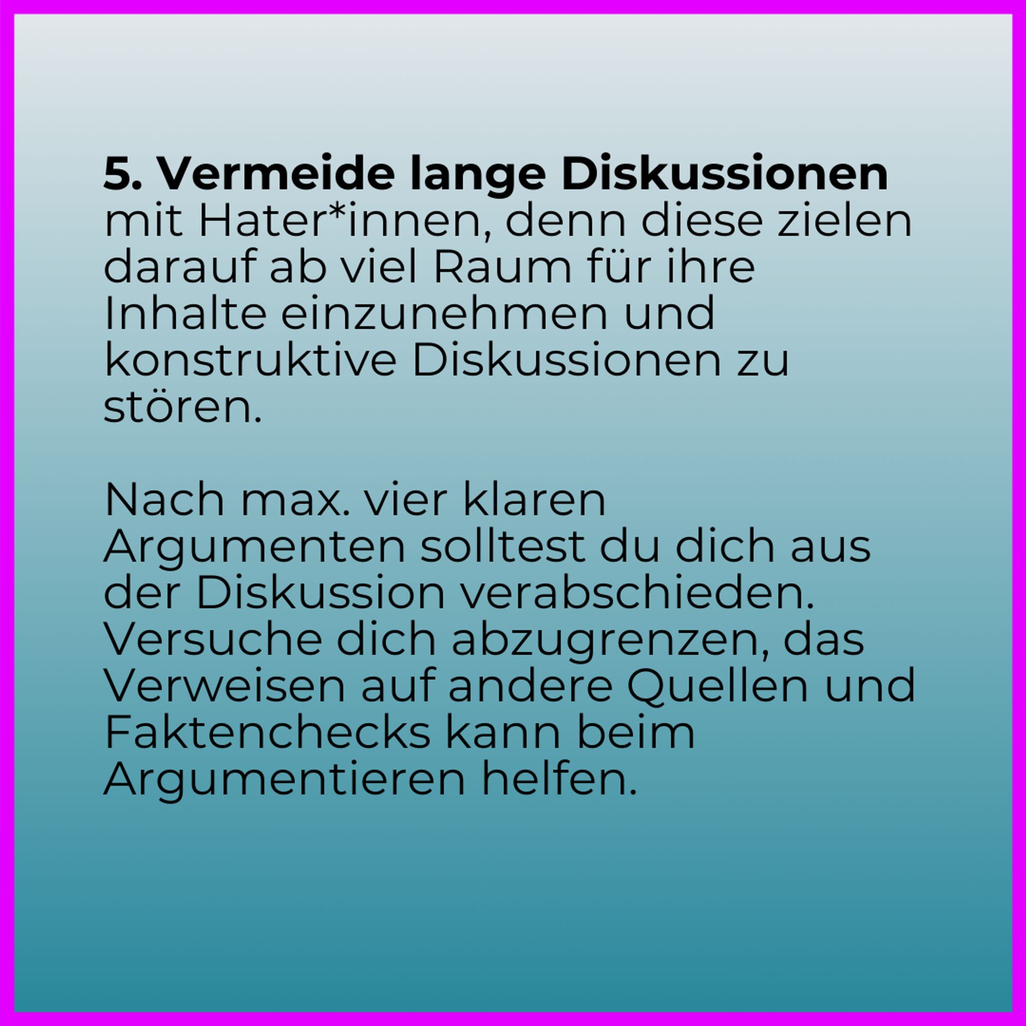 5. Vermeide lange Diskussionen mit Hater*innen, denn diese zielen darauf ab viel Raum für ihre Inhalte einzunehmen und konstruktive Diskussionen zu stören. 

Nach max. vier klaren Argumenten solltest du dich aus der Diskussion verabschieden. Versuche dich abzugrenzen, das Verweisen auf andere Quellen und Faktenchecks kann beim Argumentieren helfen.