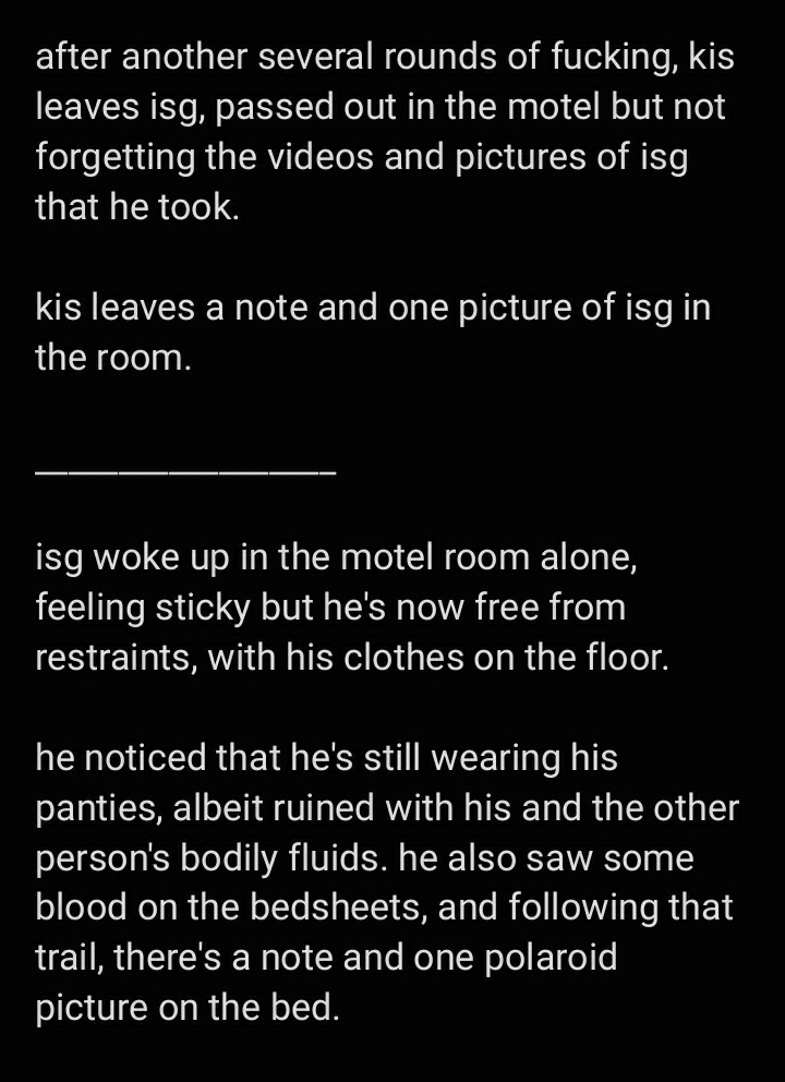 text image: 

after another several rounds of fucking, kis leaves isg, passed out in the motel but not forgetting the videos and pictures of isg that he took. 

kis leaves a note and one picture of isg in the room. 

isg woke up in the motel room alone, feeling sticky but he's now free from restraints, with his clothes on the floor. 

he noticed that he's still wearing his panties, albeit ruined with his and the other person's bodily fluids. he also saw some blood on the bedsheets, and following that trail, there's a note and one polaroid picture on the bed.