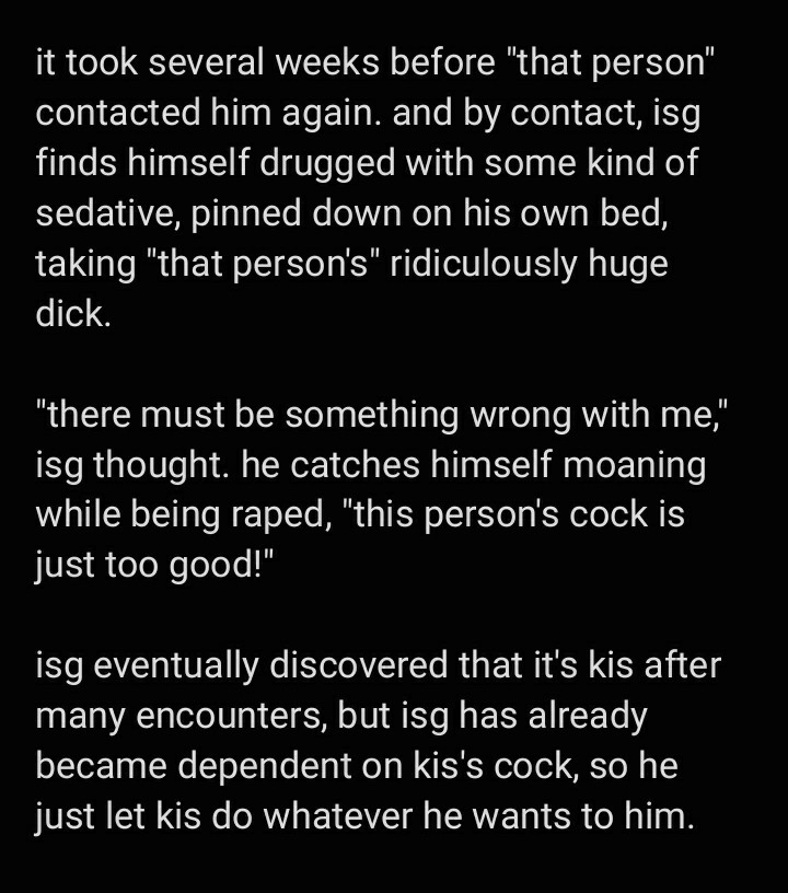 text image:

it took several weeks before "that person" contacted him again. and by contact, isg finds himself drugged with some kind of sedative, pinned down on his own bed, taking "that person's" ridiculously huge dick. 

"there must be something wrong with me," isg thought. he catches himself moaning while being raped, "this person's cock is just too good!" 

isg eventually discovered that it's kis after many encounters, but isg has already became dependent on kis's cock, so he just let kis do whatever he wants to him.