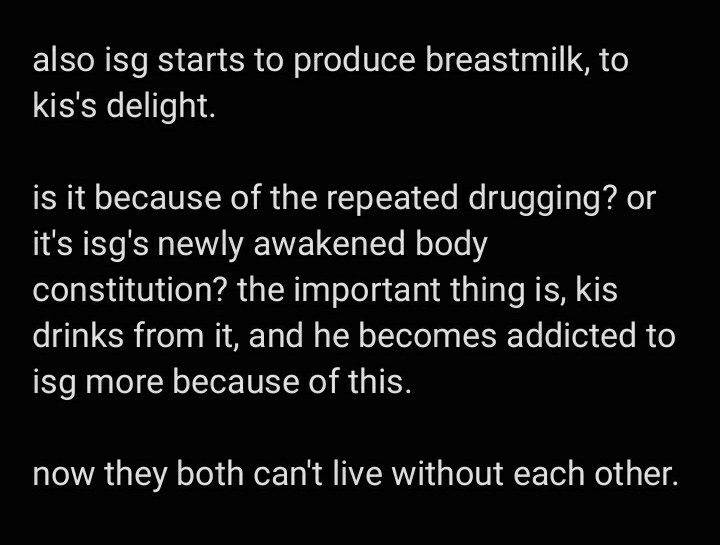 text image:

also isg starts to produce breastmilk, to kis's delight. 

is it because of the repeated drugging? or it's isg's newly awakened body constitution? the important thing is, kis drinks from it, and he becomes addicted to isg more because of this. 

now they both can't live without each other.