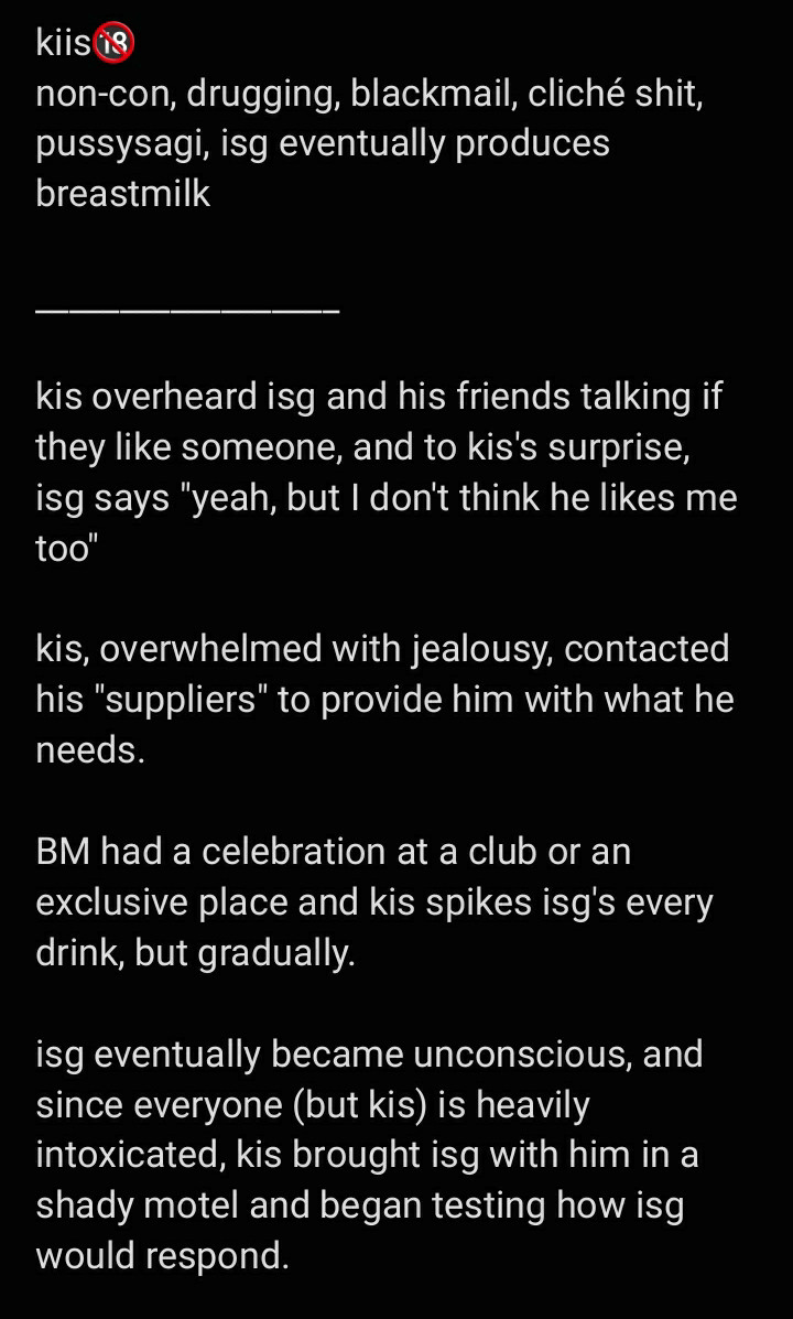 text image:

kiis🔞
non-con, drugging, blackmail, cliché shit,  pussysagi, isg eventually produces breastmilk 

__________________ 

kis overheard isg and his friends talking if they like someone, and to kis's surprise, isg says "yeah, but I don't think he likes me too" 

kis, overwhelmed with jealousy, contacted his "suppliers" to provide him with what he needs. 

BM had a celebration at a club or an exclusive place and kis spikes isg's every drink, but gradually. 

isg eventually became unconscious, and since everyone (but kis) is heavily intoxicated, kis brought isg with him in a shady motel and began testing how isg would respond.