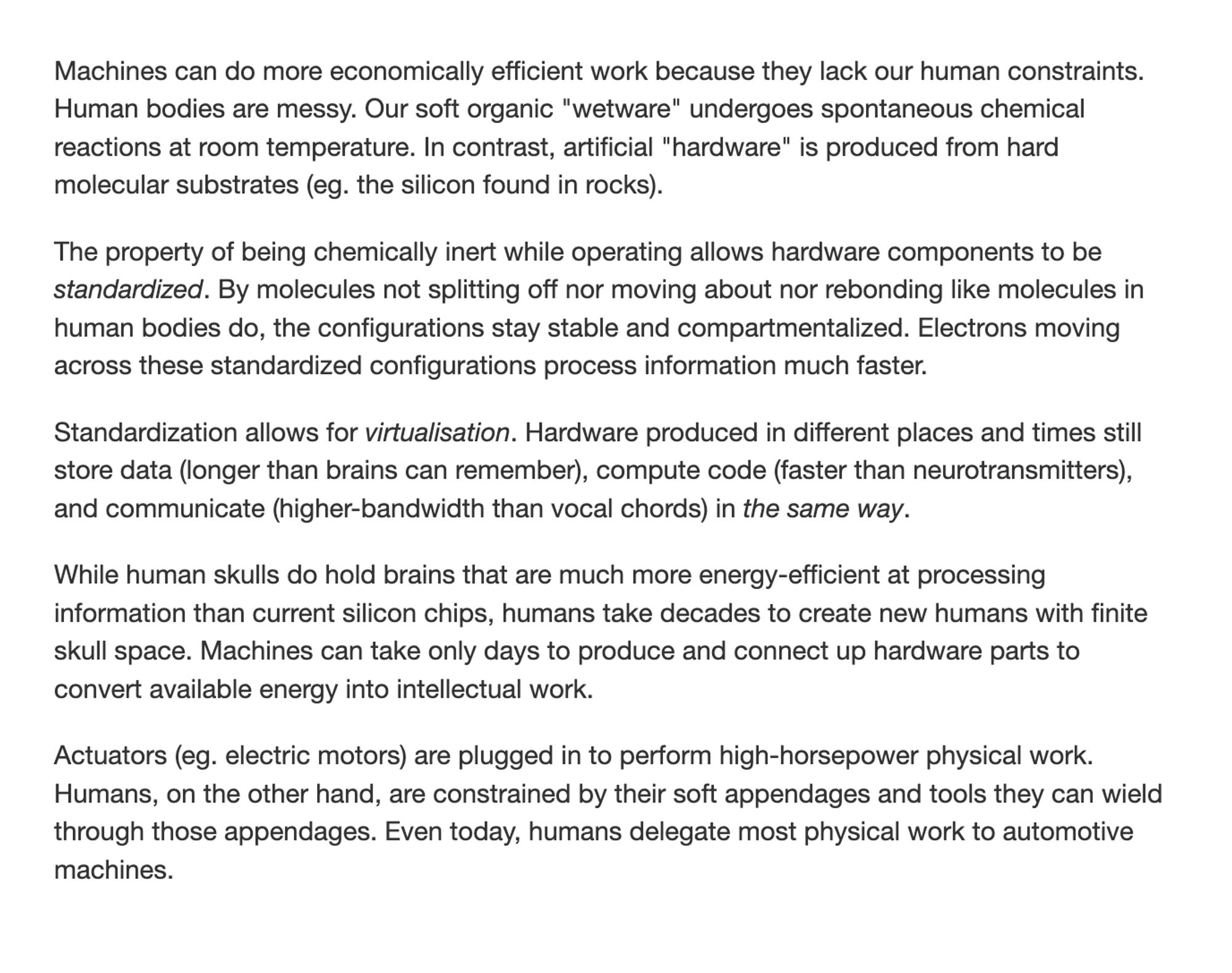 Machines can do more economically efficient work because they lack our human constraints. Human bodies are messy. Our soft organic "wetware" undergoes spontaneous chemical reactions at room temperature. In contrast, artificial "hardware" is produced from hard molecular substrates (eg. the silicon found in rocks).
The property of being chemically inert while operating allows hardware components to be standardized. By molecules not splitting off nor moving about nor rebonding like molecules in human bodies do, the configurations stay stable and compartmentalized. Electrons moving across these standardized configurations process information much faster.
Standardization allows for virtualisation. Hardware produced in different places and times still store data (longer than brains can remember), compute code (faster than neurotransmitters), and communicate (higher-bandwidth than vocal chords) in the same way. 
While human skulls do hold brains that are much more energy-efficient at processi