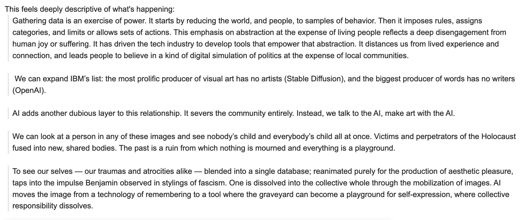 This feels deeply descriptive of what's happening:
Gathering data is an exercise of power. It starts by reducing the world, and people, to samples of behavior. Then it imposes rules, assigns categories, and limits or allows sets of actions. This emphasis on abstraction at the expense of living people reflects a deep disengagement from human joy or suffering. It has driven the tech industry to develop tools that empower that abstraction. It distances us from lived experience and connection, and leads people to believe in a kind of digital simulation of politics at the expense of local communities. 

 We can expand IBM’s list: the most prolific producer of visual art has no artists (Stable Diffusion), and the biggest producer of words has no writers (OpenAI).

AI adds another dubious layer to this relationship. It severs the community entirely. Instead, we talk to the AI, make art with the AI.  

We can look at a person in any of these images and see nobody’s child and everybody’s child