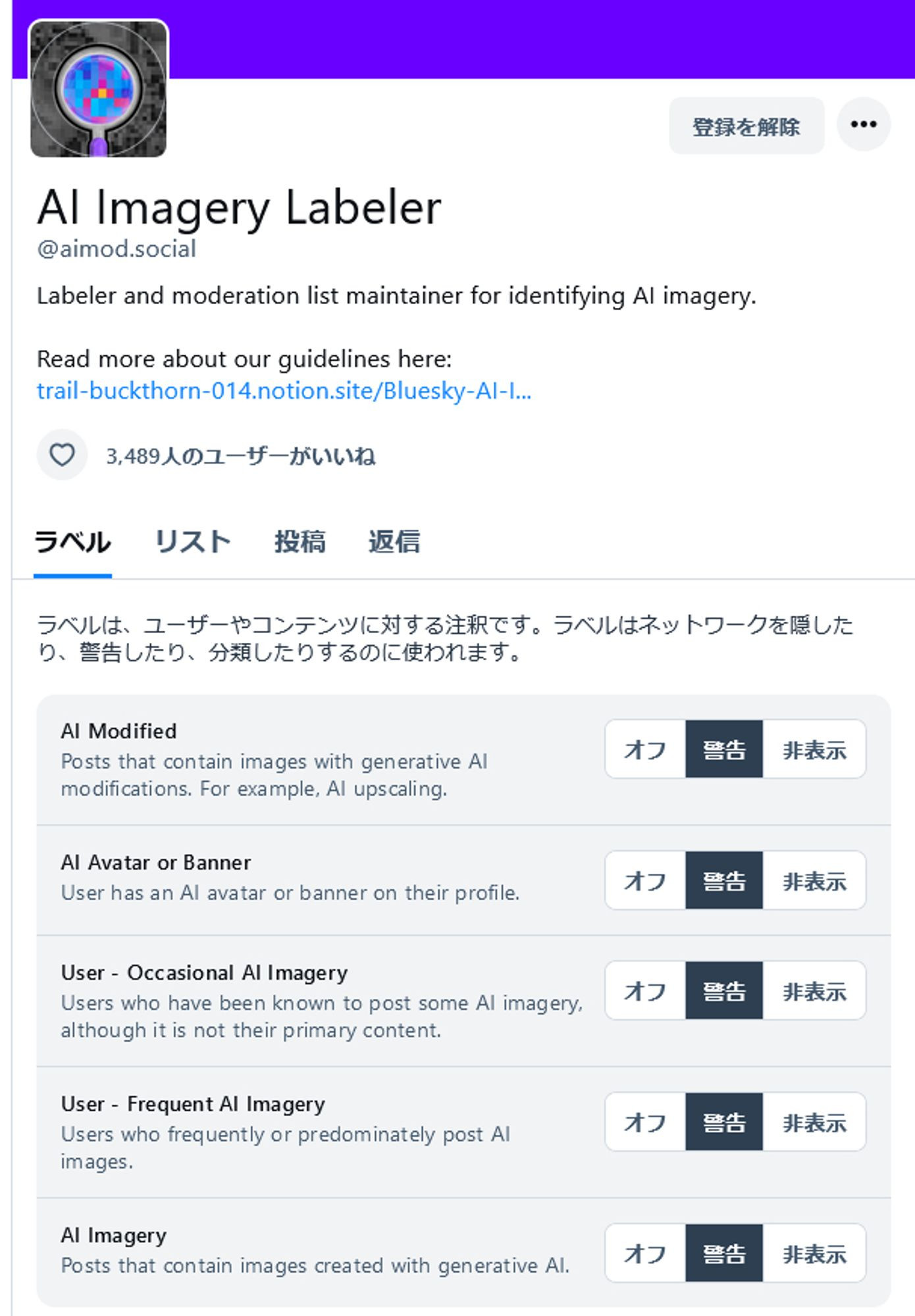 AI Imagery Labeler
@aimod.social
Labeler and moderation list maintainer for identifying AI imagery.

Read more about our guidelines here:
trail-buckthorn-014.notion.site/Bluesky-AI-I...
3,489人のユーザーがいいね
ラベル
リスト
投稿
返信
ラベルは、ユーザーやコンテンツに対する注釈です。ラベルはネットワークを隠したり、警告したり、分類したりするのに使われます。
AI Modified
Posts that contain images with generative AI modifications. For example, AI upscaling.
オフ
警告
非表示
AI Avatar or Banner
User has an AI avatar or banner on their profile.
オフ
警告
非表示
User - Occasional AI Imagery
Users who have been known to post some AI imagery, although it is not their primary content.
オフ
警告
非表示
User - Frequent AI Imagery
Users who frequently or predominately post AI images.
オフ
警告
非表示
AI Imagery
Posts that contain images created with generative AI.
オフ
警告
非表示 