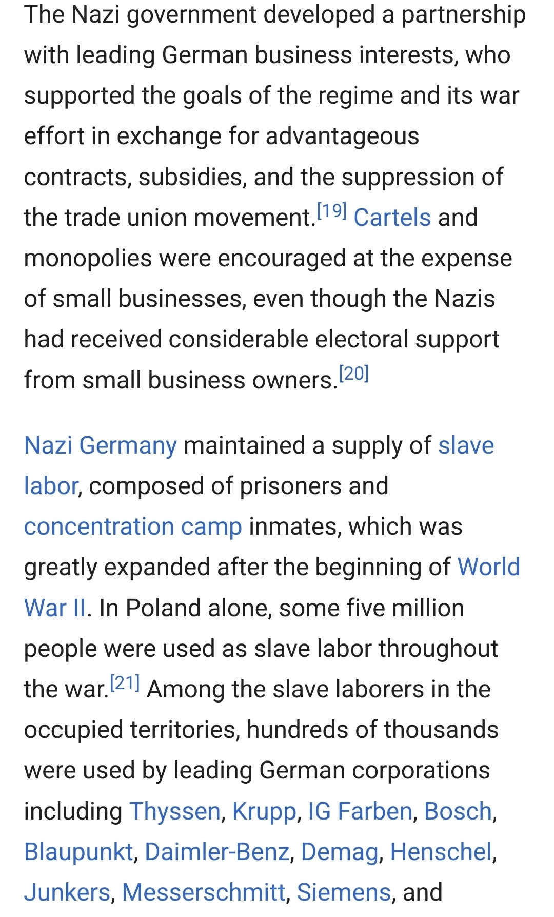 The Nazi government developed a partnership with leading German business interests, who supported the goals of the regime and its war effort in exchange for advantageous contracts, subsidies, and the suppression of the trade union movement.[19] Cartels and monopolies were encouraged at the expense of small businesses, even though the Nazis had received considerable electoral support from small business owners.[20]

Nazi Germany maintained a supply of slave labor, composed of prisoners and concentration camp inmates, which was greatly expanded after the beginning of World War II. In Poland alone, some five million people were used as slave labor throughout the war.[21] Among the slave laborers in the occupied territories, hundreds of thousands were used by leading German corporations including Thyssen, Krupp, IG Farben, Bosch, Blaupunkt, Daimler-Benz, Demag, Henschel, Junkers, Messerschmitt, Siemens, and 