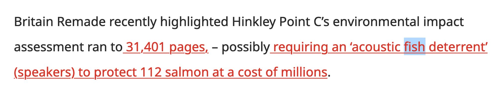 Britain Remade recently highlighted Hinkley Point C’s environmental impact assessment ran to 31,401 pages, – possibly requiring an ‘acoustic fish deterrent’ (speakers) to protect 112 salmon at a cost of millions.