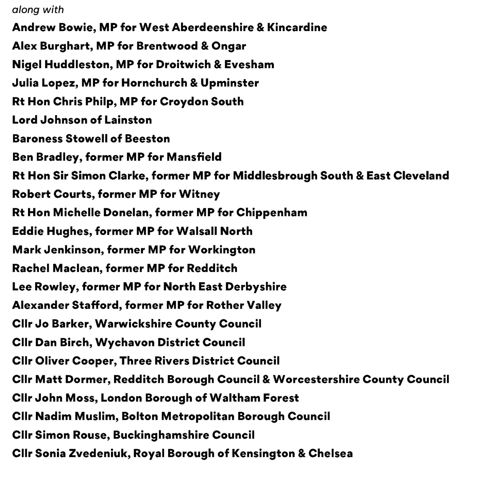 Andrew Bowie, MP for West Aberdeenshire & Kincardine
Alex Burghart, MP for Brentwood & Ongar
Nigel Huddleston, MP for Droitwich & Evesham
Julia Lopez, MP for Hornchurch & Upminster
Rt Hon Chris Philp, MP for Croydon South
Lord Johnson of Lainston
Baroness Stowell of Beeston
Ben Bradley, former MP for Mansfield
Rt Hon Sir Simon Clarke, former MP for Middlesbrough South & East Cleveland
Robert Courts, former MP for Witney
Rt Hon Michelle Donelan, former MP for Chippenham
Eddie Hughes, former MP for Walsall North
Mark Jenkinson, former MP for Workington
Rachel Maclean, former MP for Redditch
Lee Rowley, former MP for North East Derbyshire
Alexander Stafford, former MP for Rother Valley
Ciir Jo Barker, Warwickshire County Council
Ciir Dan Birch, Wychavon District Council
Ciir Oliver Cooper, Three Rivers District Council
Clir Matt Dormer, Redditch Borough Council & Worcestershire County Council
CIir John Moss, London Borough of Waltham Forest
CIir Nadim Muslim, Bolton Metropolitan Borough Council
Clir Simon Rouse, Buckinghamshire Council
CIlr Sonia Zvedeniuk, Royal Borough of Kensington & Chelsea