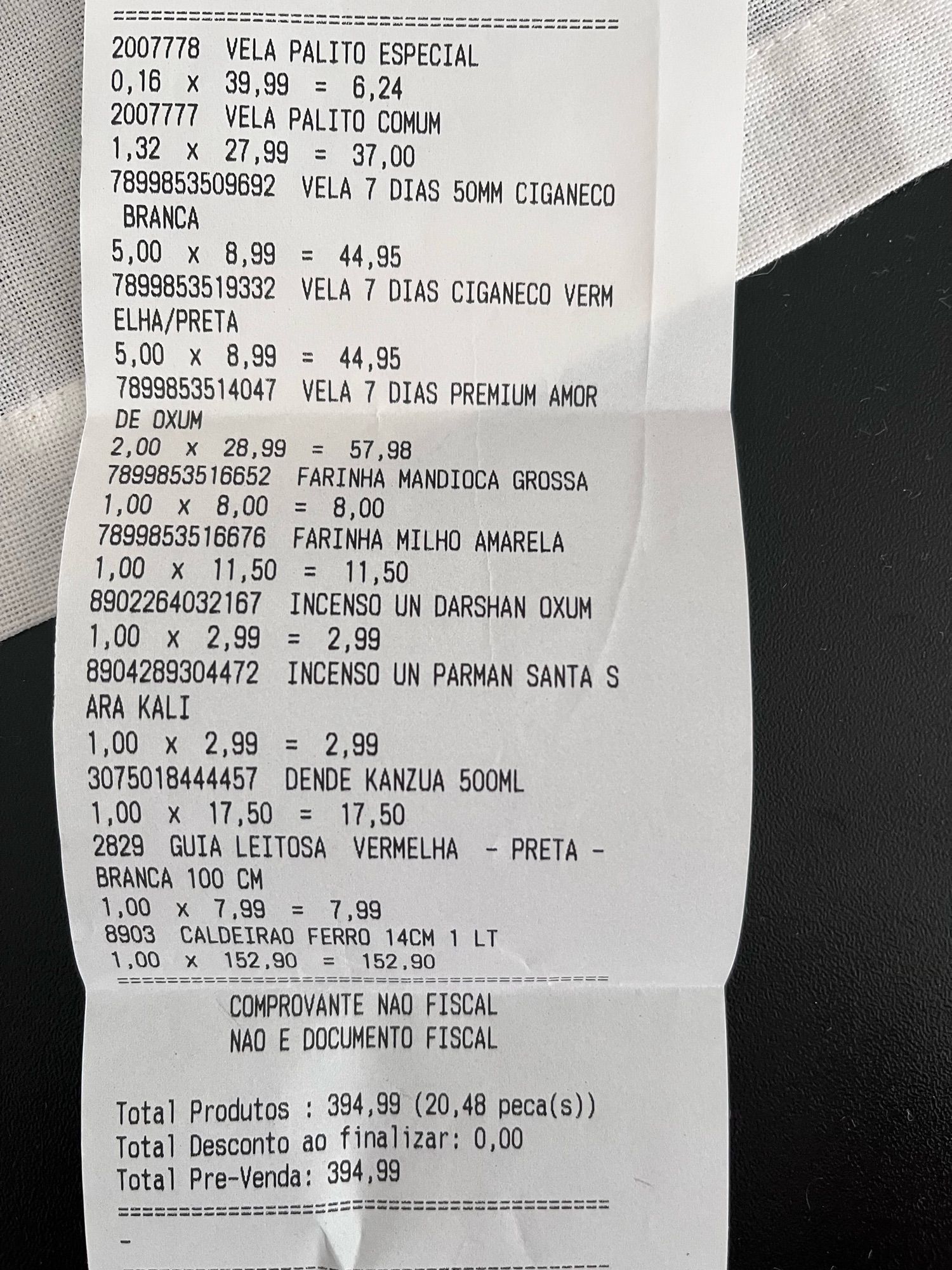 Descrição de produtos em nota fiscal de compra feita em loja religiosa:

2007778 VELA PALITO ESPECIAL 0,16 x 39,99 = 6,24 2007777 VELA PALITO COMUM
1,32 x 27,99 = 37,00
7899853509692 VELA 7 DIAS 50MM CIGANECO BRANCA
5,00 x 8,99 = 44,95
7899853519332 VELA 7 DIAS CIGANECO VERM ELHA/PRETA
5,00 × 8,99 = 44,95
7899853514047 VELA 7 DIAS PREMIUM AMOR DE OXUM
2,00 x 28,99 = 57,98
7899853516652 FARINHA MANDIOCA GROSSA 1,00 x 8,00 = 8,00
7899853516676 FARINHA MILHO AMARELA 1,00 x 11,50 = 11,50
8902264032167 INCENSO UN DARSHAN OXUM
1,00 x 2,99 = 2,99
8904289304472 INCENSO UN PARMAN SANTA S
ARA KALI
1,00 x 2,99 = 2,99
3075018444457 DENDE KANZUA 500ML
1,00 x 17,50 = 17,50
2829 GUIA LEITOSA VERMELHA - PRETA - BRANCA 100 CM
1,00 x 7,99 = 7,99
8903
CALDEIRAO FERRO 14CM 1 LT
1,00 x 152,90 = 152,90
COMPROVANTE NAO FISCAL
NAO E DOCUMENTO FISCAL

Total Produtos: 394,99 (20,48 peca(s)) Total Desconto ao finalizar: 0,00
Total Pre-Venda: 394,99
