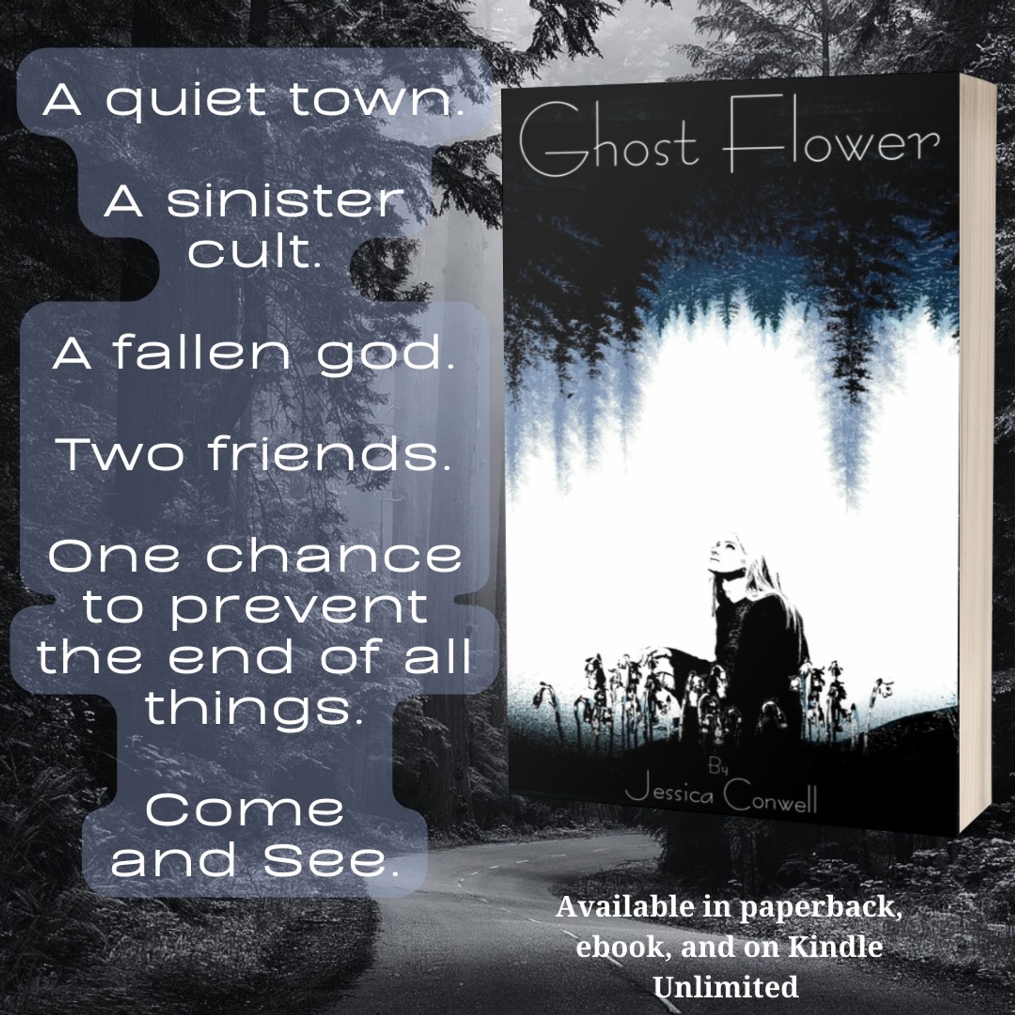 Book ad with black and white forest photo background, picture of the cover of Ghost Flower by Jessica Conwell, text box to the left of book says a quiet town a sinister cult a fallen god two friends one chance to prevent the end of all things come and see. Text underneath book says available in paperback ebook and on Kindle Unlimited