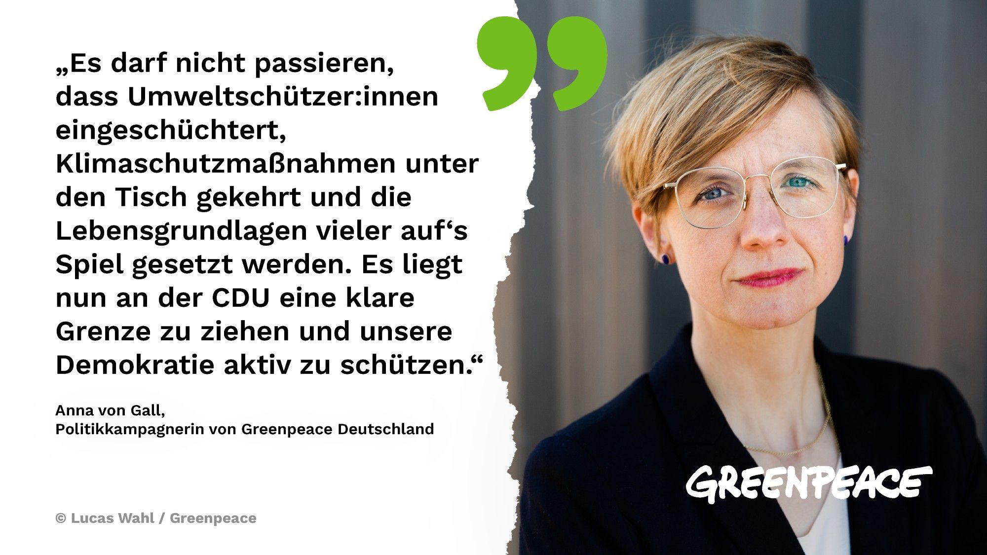 „Es darf nicht passieren, dass Umweltschützer:innen eingeschüchtert, Klimaschutzmaßnahmen unter den Tisch gekehrt und die Lebensgrundlagen vieler auf‘s Spiel gesetzt werden. Es liegt nun an der CDU eine klare Grenze zu ziehen und unsere Demokratie aktiv zu schützen.“ - Anna von Gall, 
Politikkampagnerin von Greenpeace Deutschland