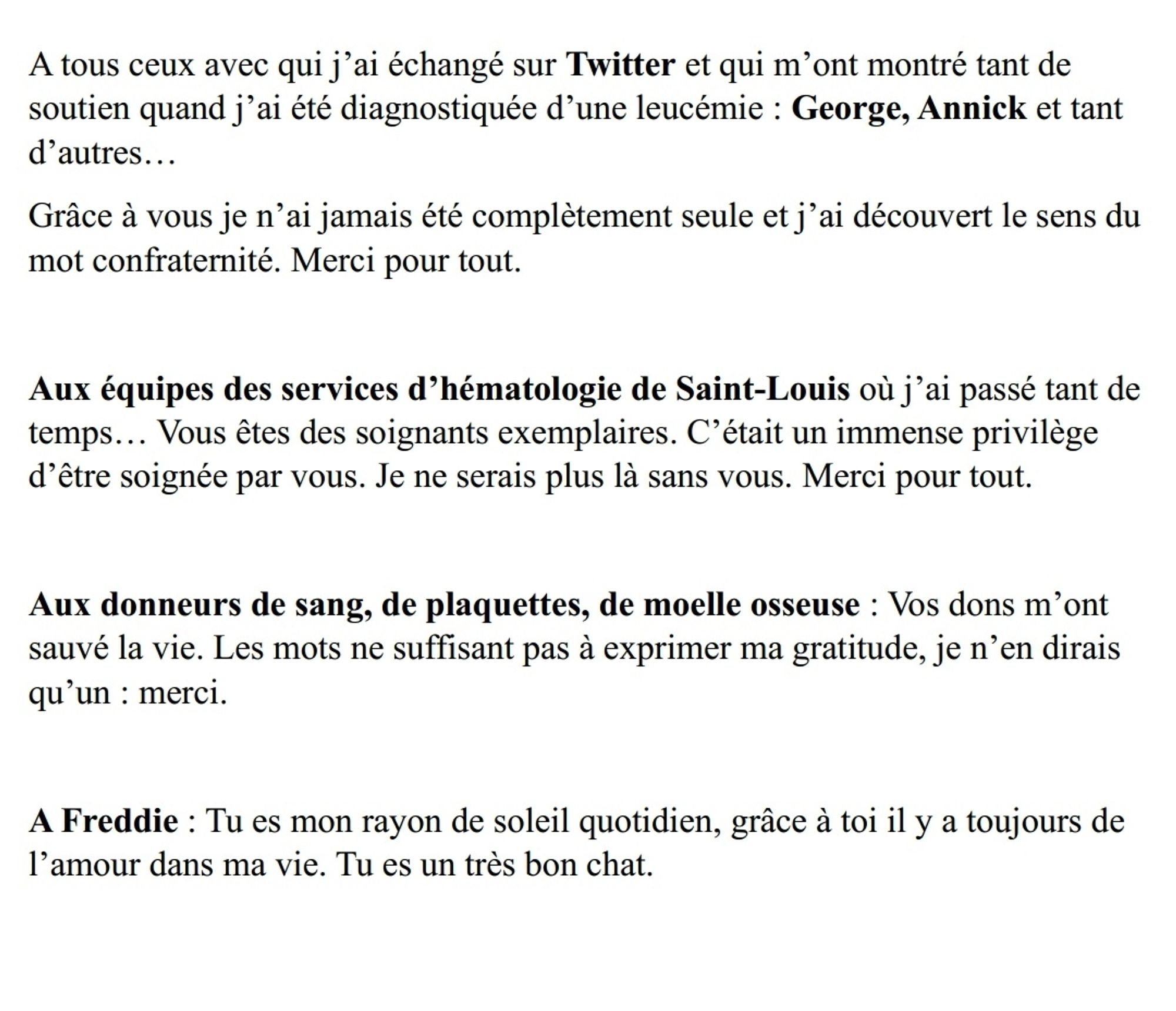 A tous ceux avec qui j'ai échangé sur Twitter et qui m'ont montré tant de soutien quand j'ai été diagnostiquée d'une leucémie : George, Annick et tant d'autres...

Grâce à vous je n'ai jamais été complètement seule et j'ai découvert le sens du mot confraternité. Merci pour tout.

Aux équipes des services d'hématologie de Saint-Louis où j'ai passé tant de temps... Vous êtes des soignants exemplaires. C'était un immense privilège d'être soignée par vous. Je ne serais plus là sans vous. Merci pour tout.

Aux donneurs de sang, de plaquettes, de moelle osseuse: Vos dons m'ont sauvé la vie. Les mots ne suffisant pas à exprimer ma gratitude, je n'en dirais qu'un: merci.

A Freddie: Tu es mon rayon de soleil quotidien, grâce à toi il y a toujours de l'amour dans ma vie. Tu es un très bon chat.