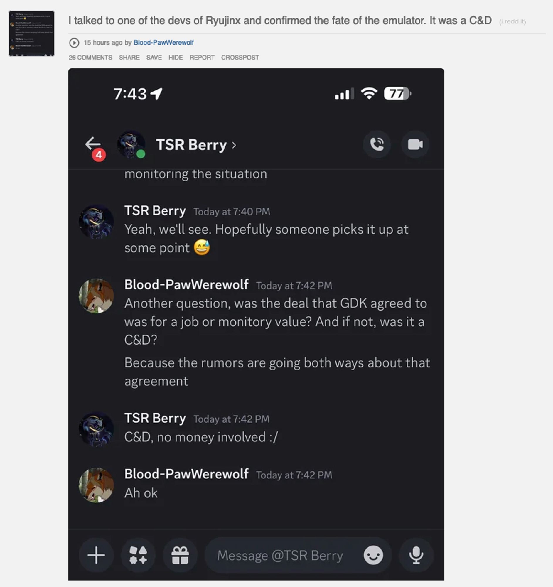 A screenshot of a Reddit post that contains a screenshot of a Discord conversation. The title of the Reddit post is "I talked to one of the devs of Ryujinx and confirmed the fate of the emulator. It was a C&D".

The important part of the conversation is as follows:

Blood PawWerewolf: Another question, was the deal that GDK agreed to was for a job or monitory (sic) value? And if not, was it a C&D? Because the rumors are going both ways about that agreement

TSR Berry: C&D, no money involved :/

Blood PawWerewolf: Ah ok

- "monitory" is supposed to be monetary.