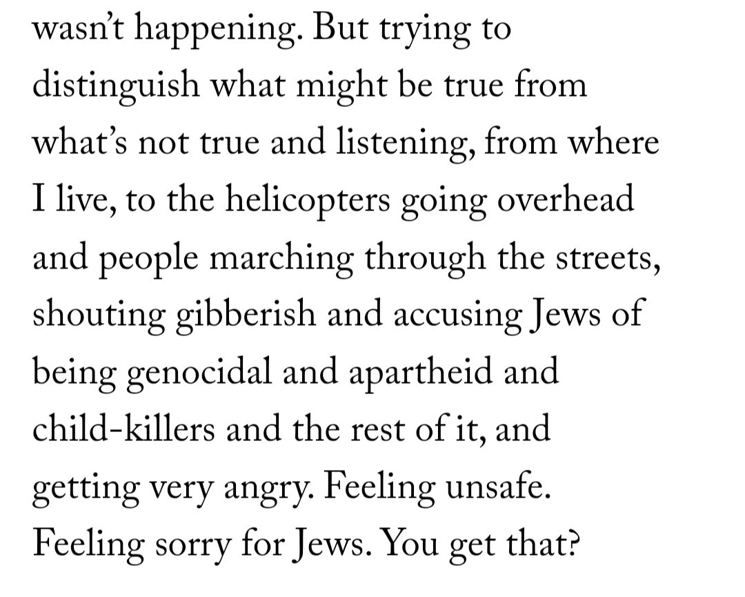 "But trying to distinguish what might be true from what's not true and listening, from where I live, to the helicopters going overhead and people marching through the streets, shouting gibberish and accusing Jews of being genoicidal and apartheid and Child-killers and the rest of it, and getting very angry."