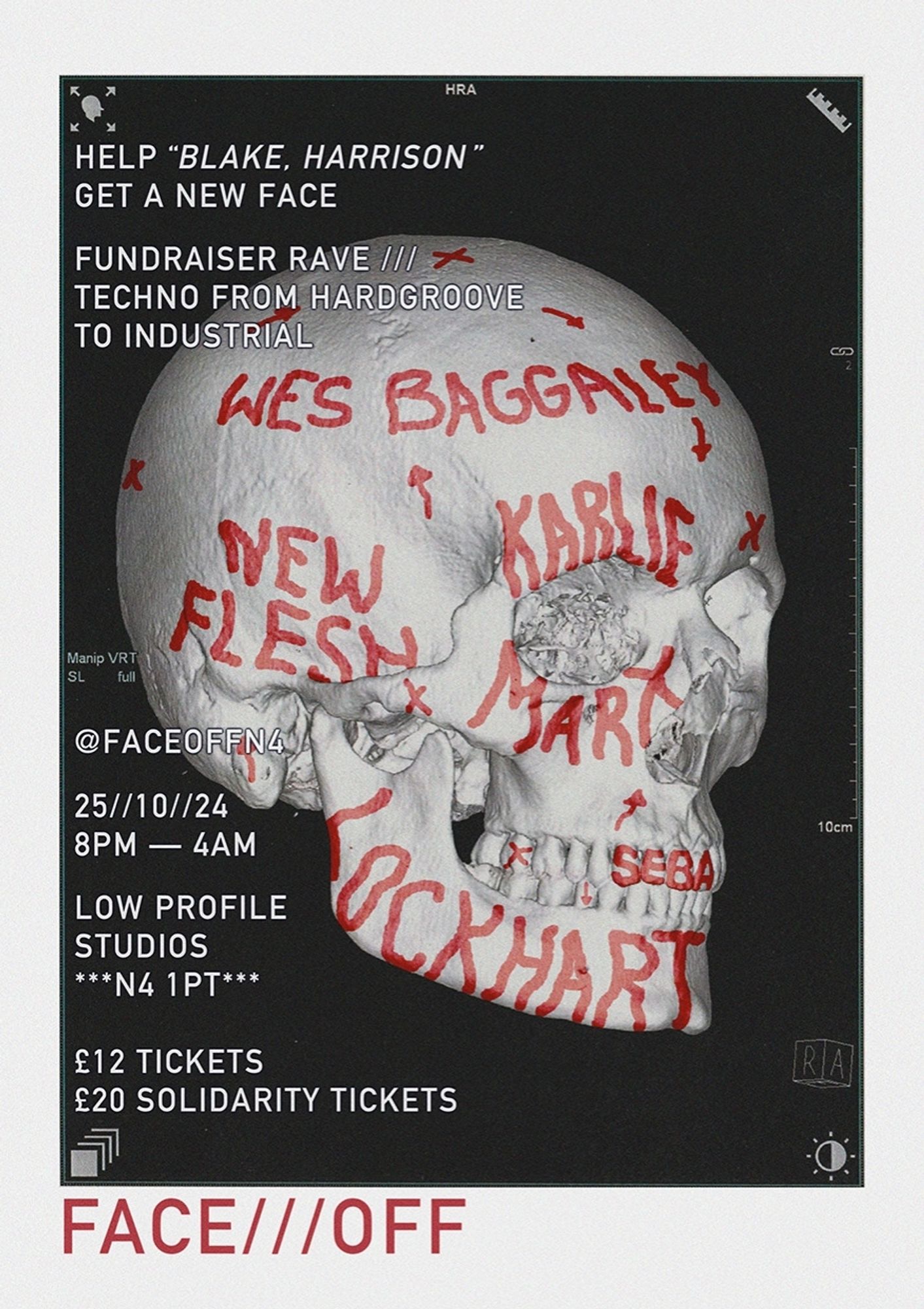 HELP "BLAKE HARRISON" GET A NEW FACE
FUNDRAISER RAVE /// TECHNO FROM HARDGROOVE TO INDUSTRIAL

WES BAGGALEY
NEW FLESH
KARLIE MARX
SEBA
LOCKHART

@FACEOFFN4
25/10/24
8PM-4AM

LOW PROFILE STUDIOS
N4 1PT

£12 TICKETS
£20 SOLIDARITY TICKETS

FACE///OFF