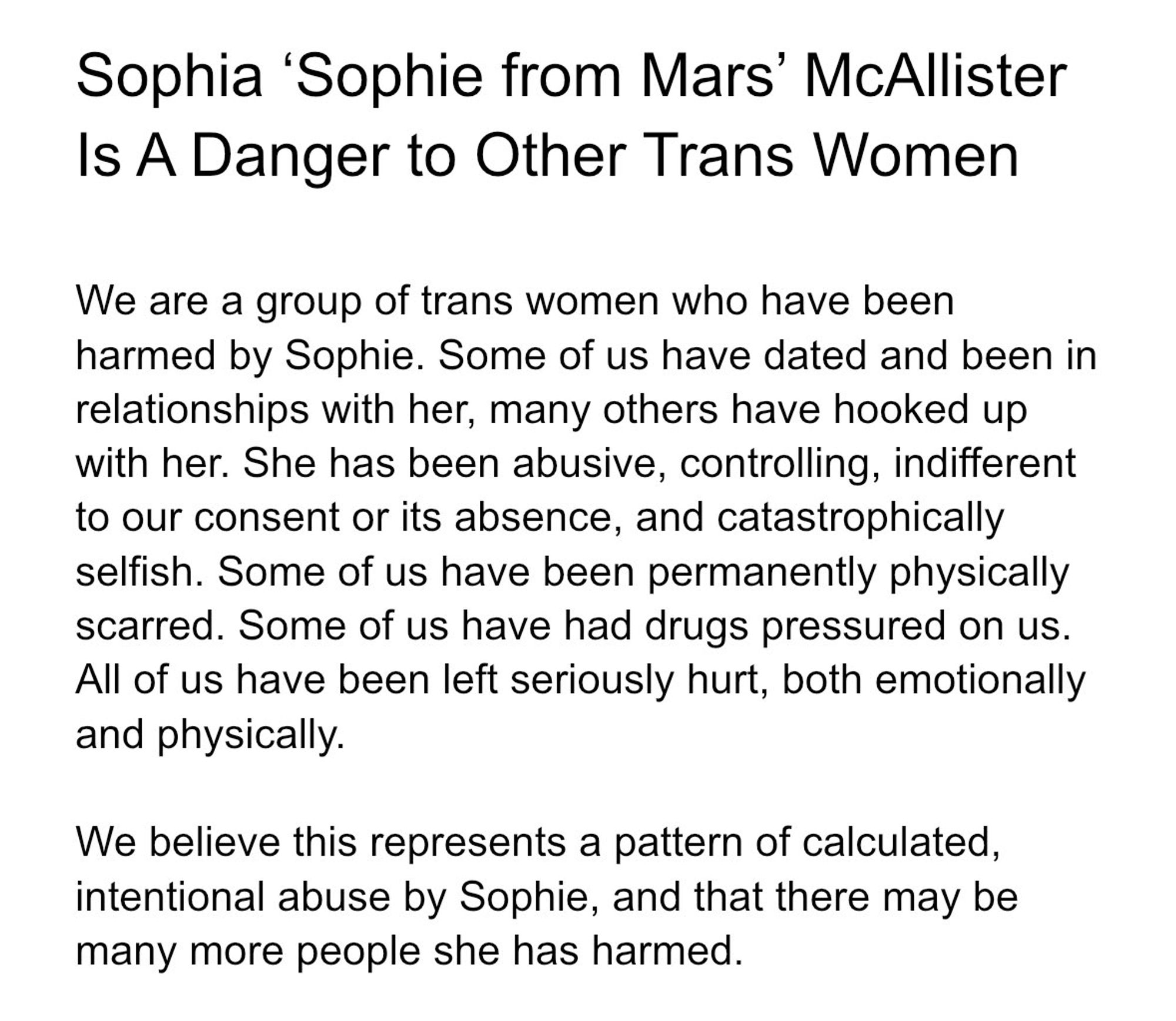 Sophia 'Sophie from Mars' McAllister is a danger to other trans women
We are a group of trans women who have been harmed by Sophie. Some of us have dated and been in relationships with her, many others have hooked up with her. She has been abusive, controlling, indifferent to our consent or it's absence, and catastrophically selfish. Some of us have been permanently physically scarred. Some of us had drugs pressured on us. All of us have been left seriously hurt, both emotionally and physically.
We believe this represents a pattern of calculated, intentional abuse from Sophie, and that there may be many more she has harmed.