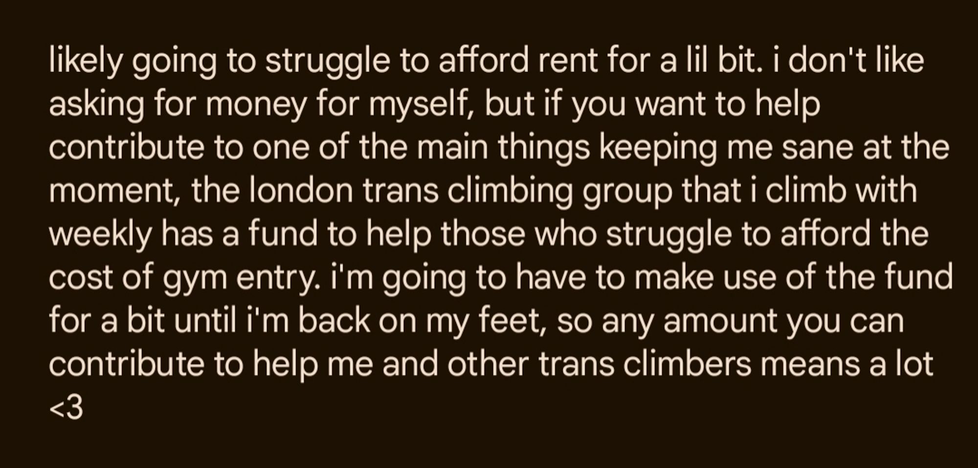 likely going to struggle to afford rent for a lil bit. i don't like asking for money for myself, but if you want to help contribute to one of the main things keeping me sane at the moment, the london trans climbing group that i climb with weekly has a fund to help those who struggle to afford the cost of gym entry. i'm going to have to make use of the fund for a bit until i'm back on my feet, so any amount you can contribute to help me and other trans climbers means a lot <3