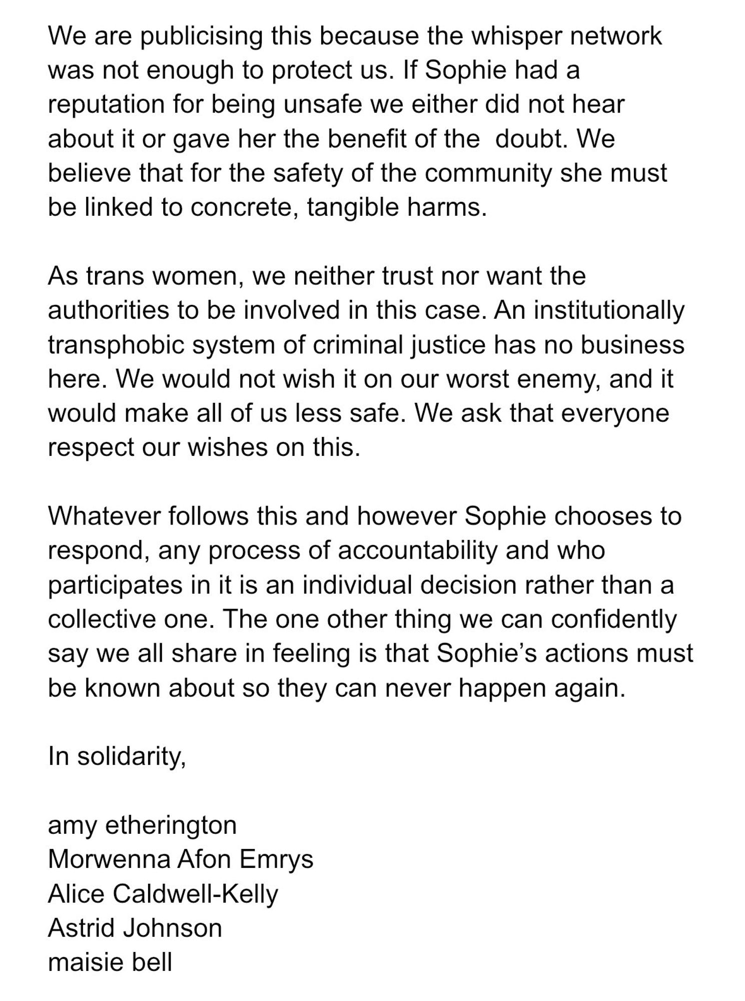 We are publicising this because the whisper network was not enough to protect us. If Sophie has a reputation for being unsafe we either did not hear about it or gave her the benefit of the doubt. We believe that for the safety of the community she must be linked to concrete, tangible harms.
As trans women, we neither trust nor want the authorities to be involved in this case. An institutionally transphobic system of criminal justice has no business here. We would not wish it on our worst enemy, and it would make all of us less safe. We ask that everyone respect our wishes on this.
Whatever follow this and however Sophie chooses to respond, any process of accountability and who participates in it is an individual decision rather than a collective one. The one thing we can confidently say we all share in feeling is that Sophie's actions must be known about so they can never happen again.
in solidarity,
Amy etherington
Morwenna Afon Emrys
Alice Caldwell-Kelly
Astrid Johnson
maisie bell