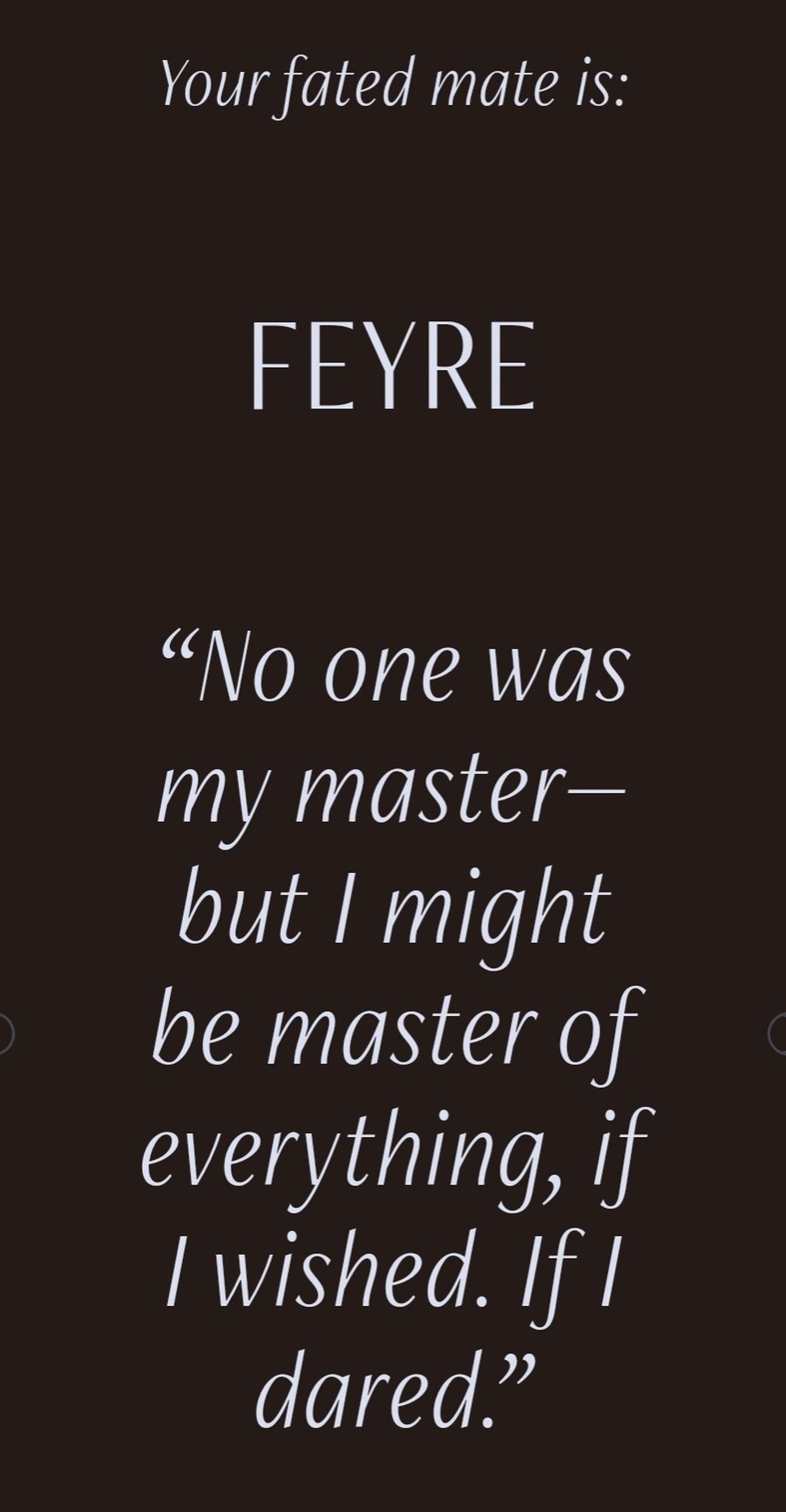 Your fated mate is: Feyre. "No one was my master - but I might be master of everything, if I wished. If I dared."