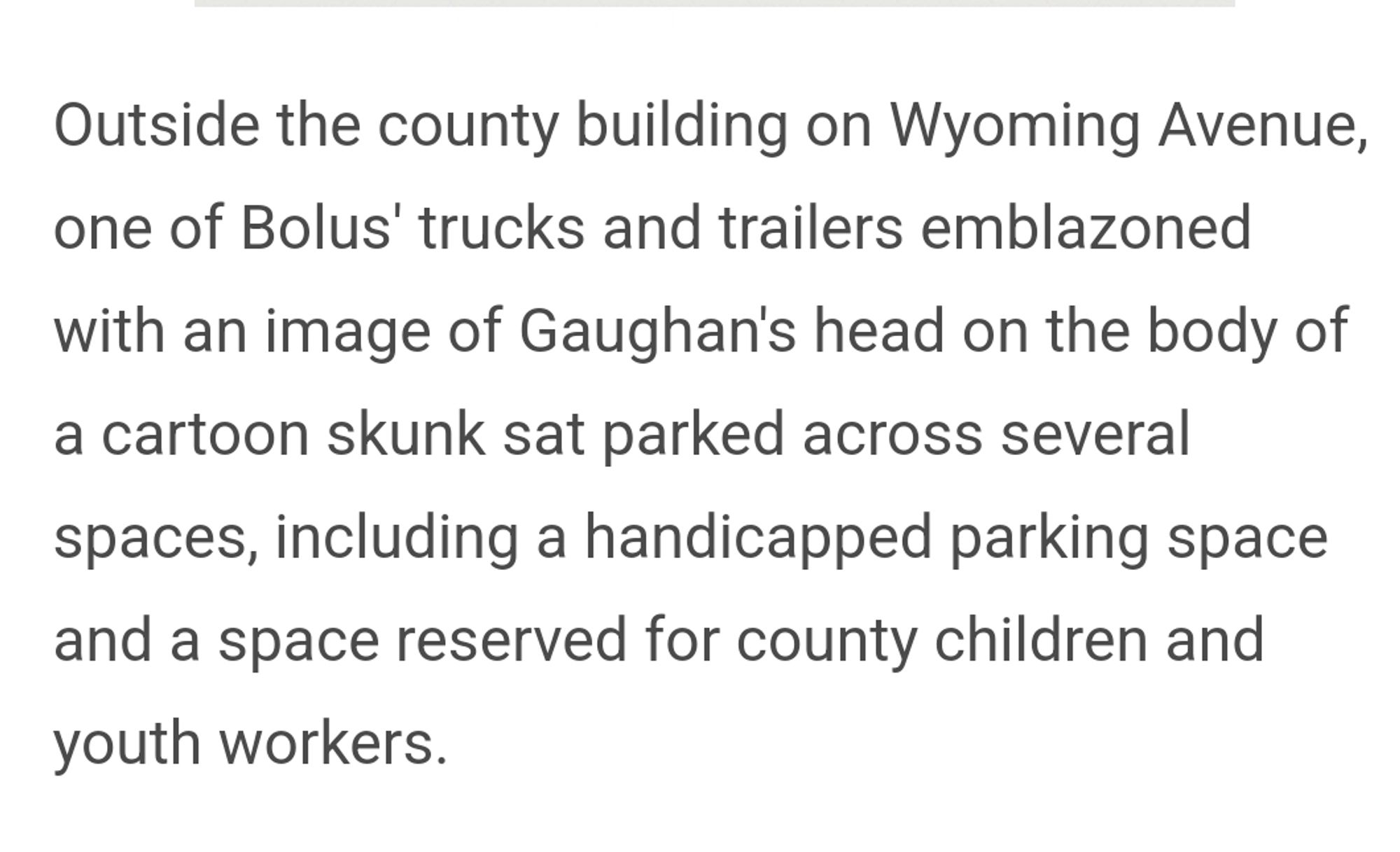 Outside the county building on Wyoming Avenue, one of Bolus' trucks and trailers emblazoned with an image of Gaughan's head on the body of a cartoon skunk sat parked across several spaces, including a handicapped parking space and a space reserved for county children and youth workers.