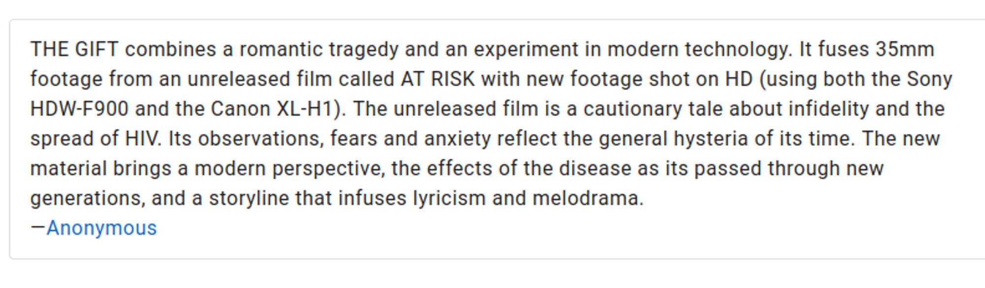 THE GIFT combines a romantic tragedy and an experiment in modern technology. It fuses 35mm footage from an unreleased film called AT RISK with new footage shot on HD (using both the Sony HDW-F900 and the Canon XL-H1). The unreleased film is a cautionary tale about infidelity and the spread of HIV. Its observations, fears and anxiety reflect the general hysteria of its time. The new material brings a modern perspective, the effects of the disease as its passed through new generations, and a storyline that infuses lyricism and melodrama.