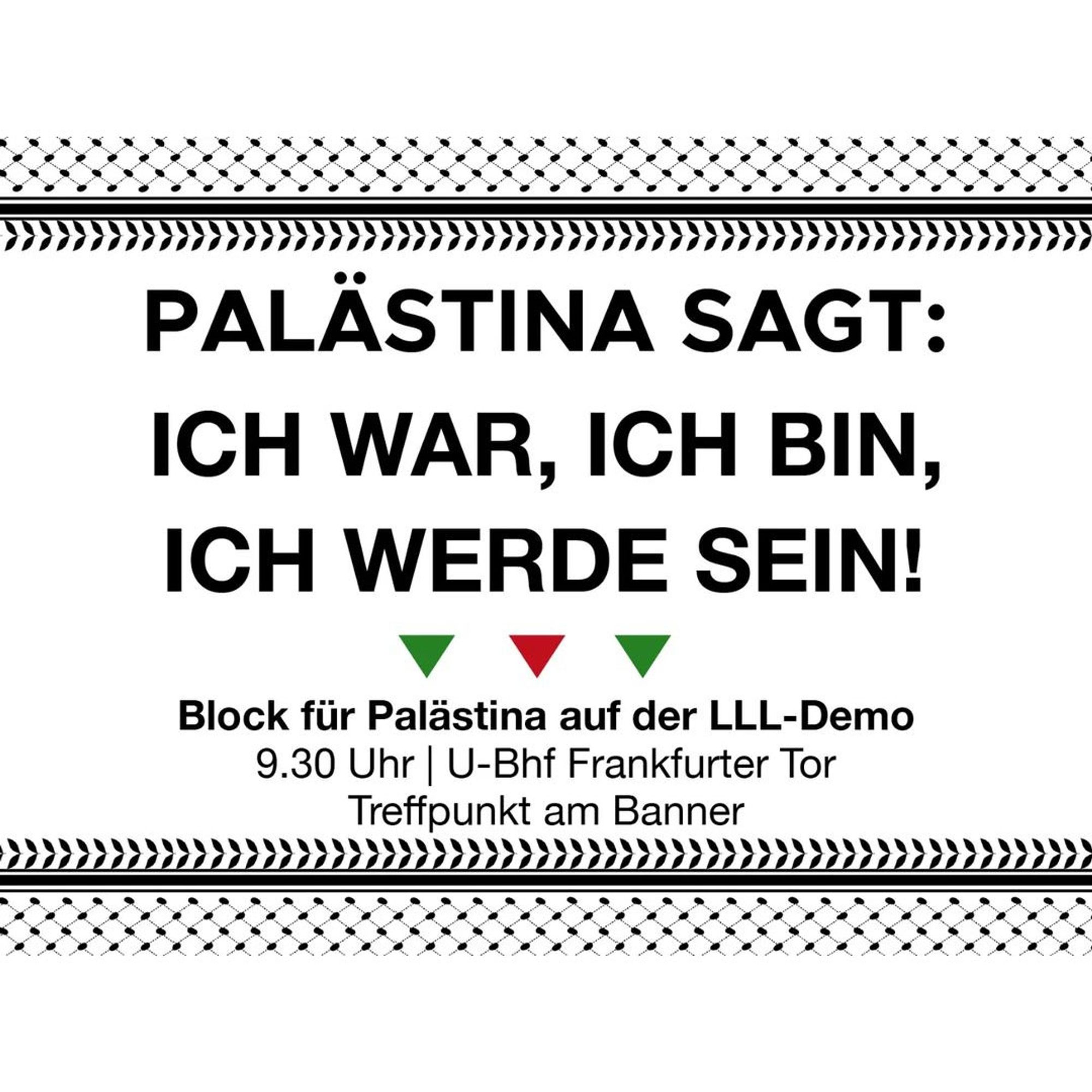 💥Ankündigung! Sonntag 14.01.2024💥

‼️HERAUS ZUM GEMEINSAMEN BLOCK FÜR PALÄSTINA‼️

Sonntag, 14.01.2024 | 09:30 Uhr | Frankfurter Tor, 10243 Berlin

Anreise: U5, Tram 21, M10

📣 Aufruf: https://asanb.noblogs.org/?p=6691

#b1401 #LLDemo2024

Das kämpfende Volk in Palästina zeigt deutlich: Die Ordnung der Herrschenden ist im Wanken. Die unterdrückten Völker der Welt lehnen sich verstärkt gegen den Imperialismus auf.

In Solidarität mit dem palästinensischen Widerstand stellen wir in diesem Jahr auf der LENIN-LIEBKNECHT-LUXEMBURG DEMONSTRATION gemeinsam einen Block für Palästina auf.

Kommt vorbei und beteiligt euch!

TREFFPUNKT: 9:30 Uhr am U-Bahnhof Frankfurter Tor, am Banner „Palästina sagt: Ich war, ich bin, ich werde sein“