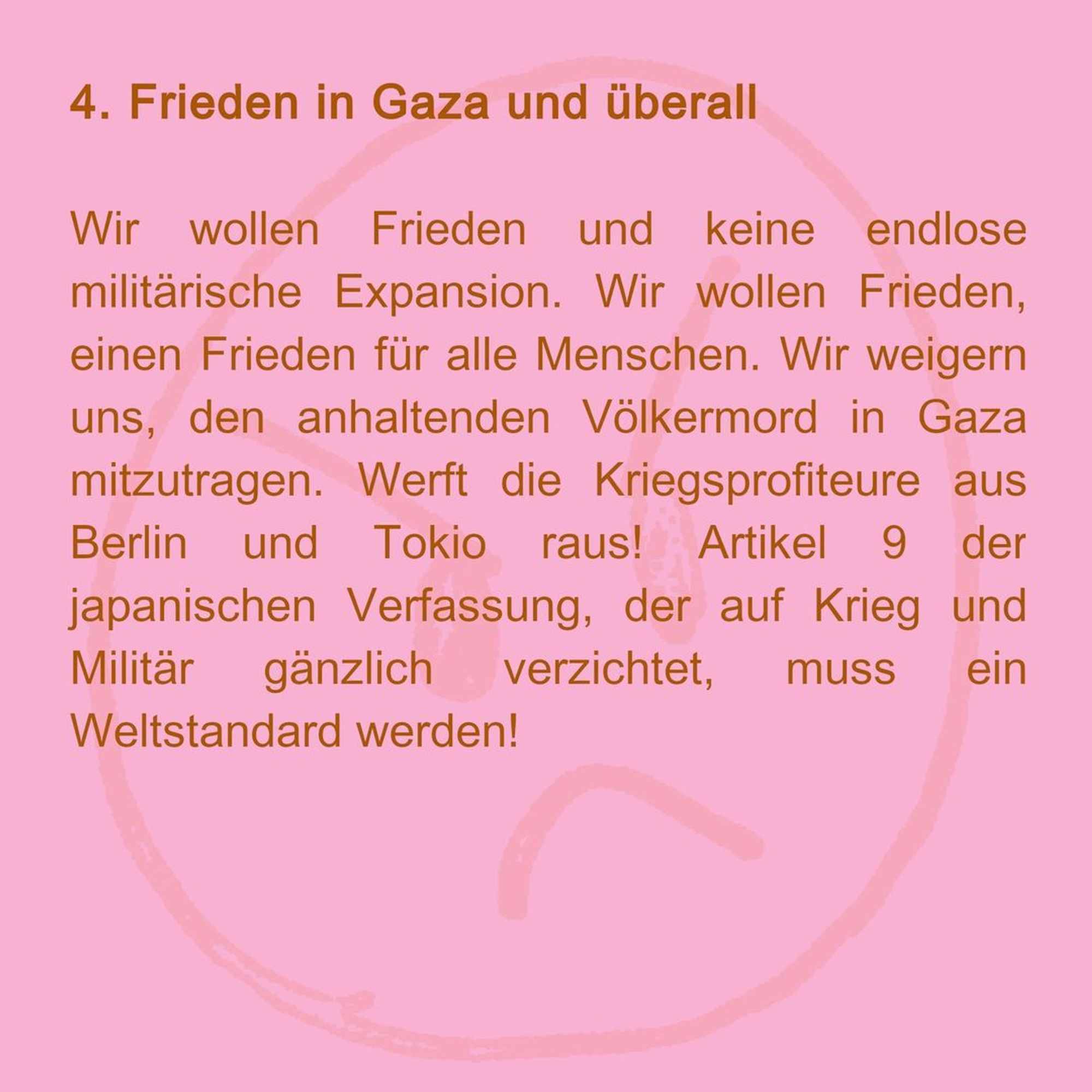 4. Frieden in Gaza und überall
Wir wollen Frieden und keine endlose militärische Expansion. Wir wollen Frieden, einen Frieden für alle Menschen. Wir weigern uns, den anhaltenden Völkermord in Gaza mitzutragen. Werft die Kriegsprofiteure aus Berlin und Tokio raus! Artikel 9 der japanischen Verfassung, der auf Krieg und Militär gänzlich verzichtet, muss ein Weltstandard werden!