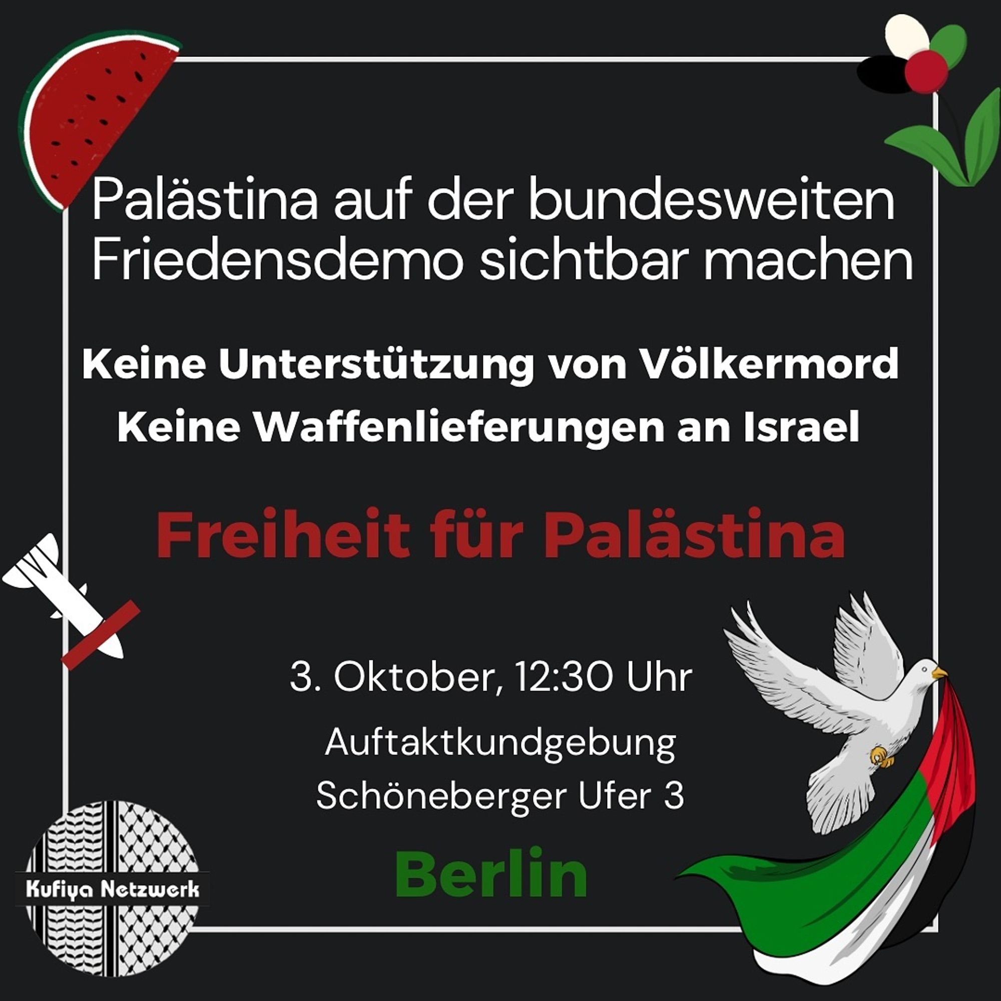 💥Announcement! Thursday 03.10.2024💥

🔥🇵🇸 Freedom for Palestine! 🇵🇸🔥

Thursday, 03.10.2024 | 12:30 pm | Schöneberger Ufer 3 10963 Berlin

Arrival: U1, U2, U3 Gleisdreieck | U2, M29, M41 Mendelssohn-Bartholdy-Park

📣 Call: https://asanb.noblogs.org/?p=8770 - @juedischestimme

#b0310 #FreedomForPalestine

🗺 Expected route:

• Gleisdreieckpark/Schöneberger Ufer (AK)
• Schöneberger Ufer
• Köthener Brücke
• Reichpietschufer
• Stauffenbergstraße
• Tiergartenstraße
• Hofjägerallee
• Großer Stern (Siegessäule)