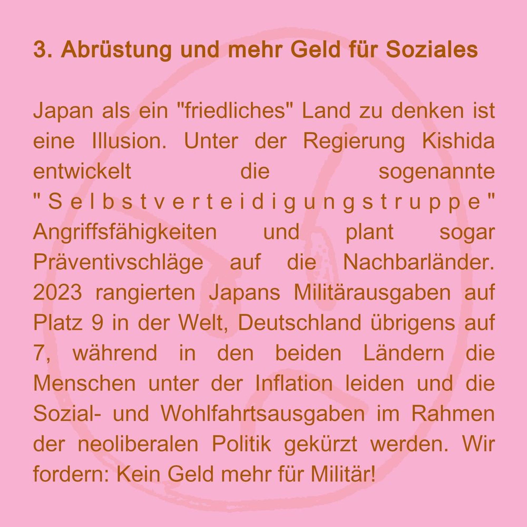 3. Wir brauchen Abrüstung und mehr Geld für Soziales
Japan als ein "friedliches" Land zu denken ist eine Illusion. Unter der Regierung Kishida entwickelt die sogenannte "Selbstverteidigungstruppe" Angriffsfähigkeiten und plant sogar Präventivschläge auf die Nachbarländer. 2023 rangierten Japans Militärausgaben auf Platz 9 in der Welt, Deutschland übrigens auf 7, während in den beiden Ländern die Menschen unter der Inflation leiden und die Sozial- und Wohlfahrtsausgaben im Rahmen der neoliberalen Politik gekürzt werden. Wir fordern: Kein Geld mehr für Militär!