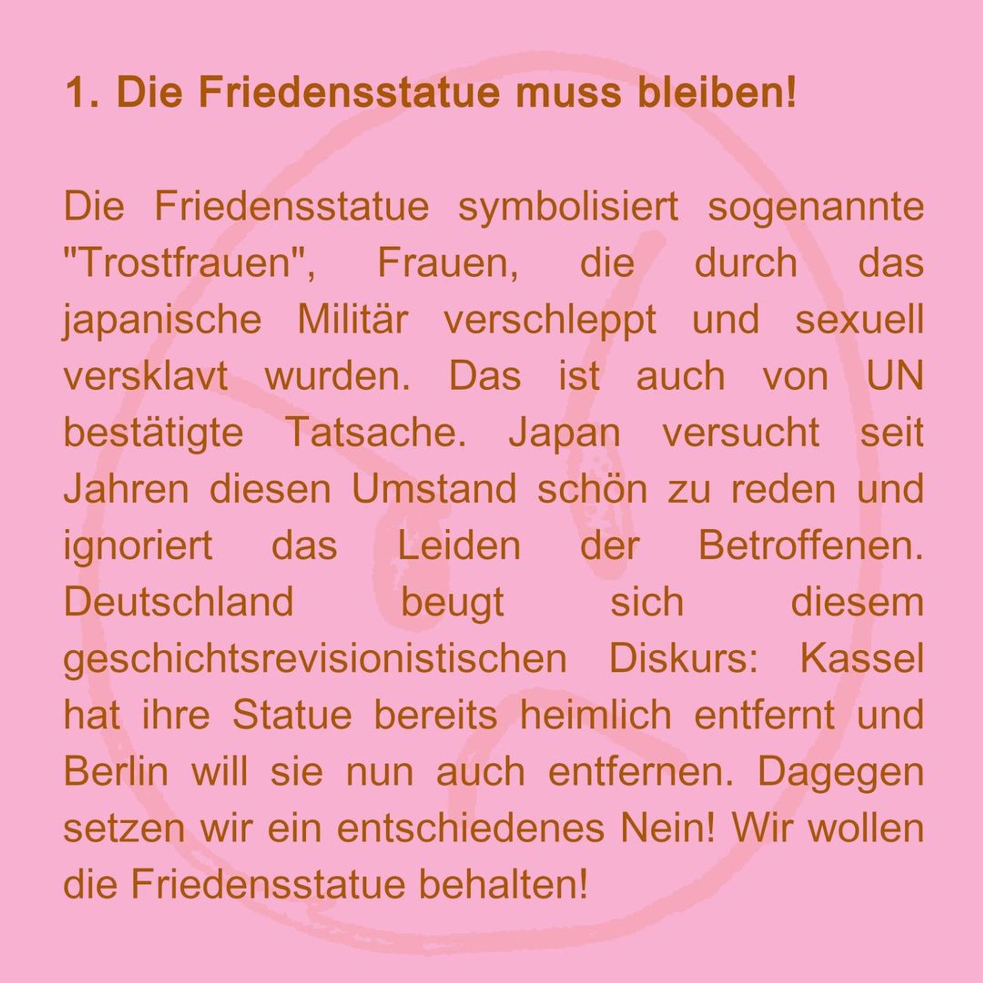 1. the peace statue must stay!
The peace statue symbolises so-called "comfort women", women who were abducted and sexually enslaved by the Japanese military. This is also a fact confirmed by the UN. Japan has been trying to gloss over this fact for years and ignores the suffering of those affected. Germany is bowing to this historical revisionist discourse: Kassel has already secretly removed her statue and Berlin now wants to remove it too. We are opposing this with a decisive No! We want to keep the peace statue!