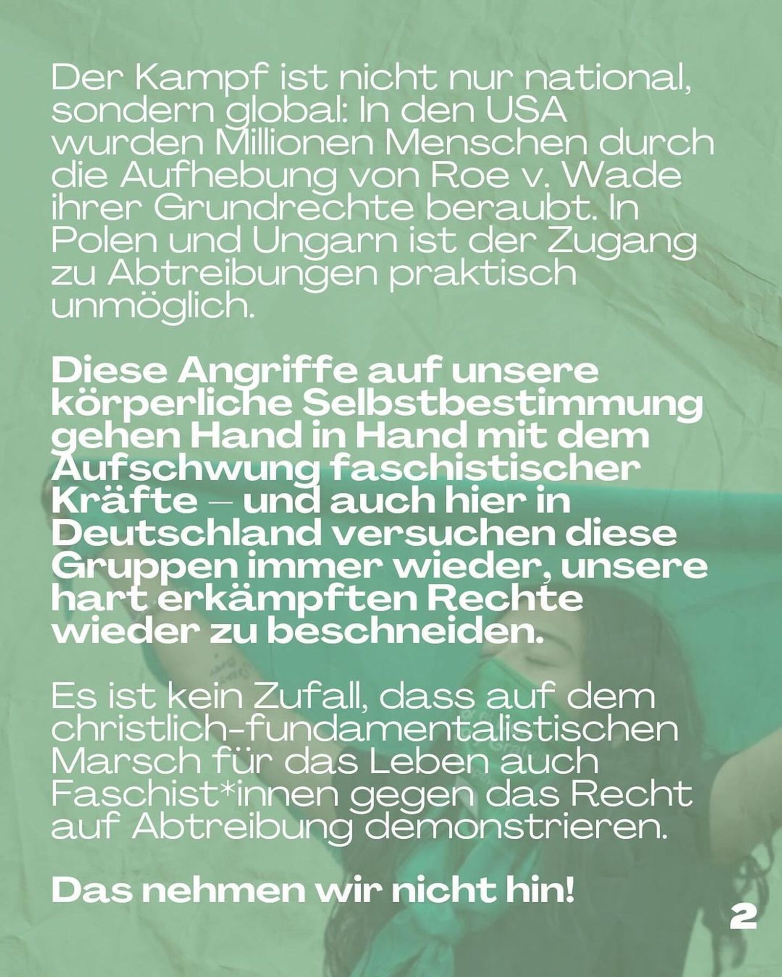 The fight is not just national, but global: in the US, millions of people have been stripped of their basic rights by the repeal of Roe v. Wade. In Poland and Hungary, access to abortion is virtually impossible.

These attacks on our bodily self-determination go hand in hand with the rise of fascist forces - and here in Germany, too, these groups are constantly trying to curtail our hard-won rights.

It is no coincidence that fascists are also demonstrating against the right to abortion at the Christian fundamentalist March for Life.

We will not accept this!