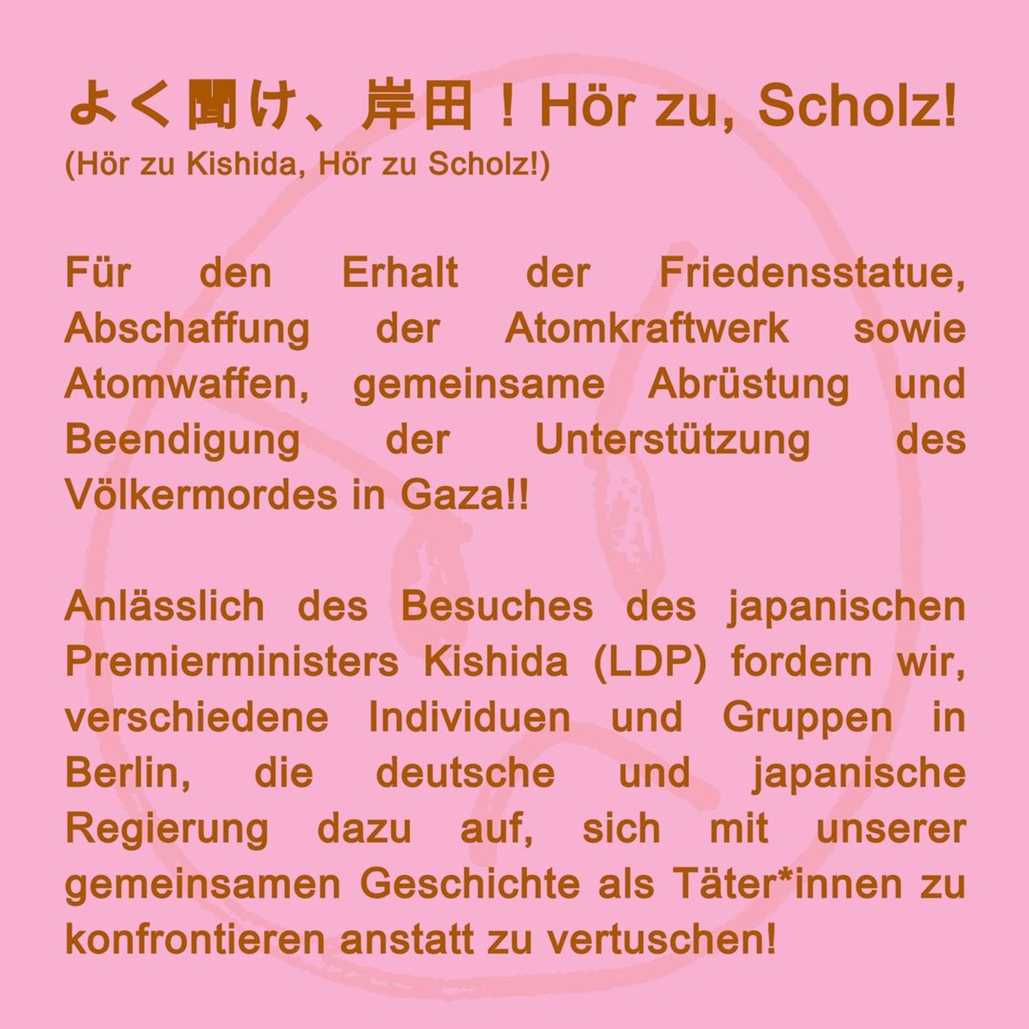 For the preservation of the peace statue, abolition of the nuclear power plant and nuclear weapons, joint disarmament and an end to support for the genocide in Gaza!!!

On the occasion of the visit of Japanese Prime Minister Kishida (LDP), we, various individuals and groups in Berlin, call on the German and Japanese governments to confront our common history as perpetrators instead of covering it up!