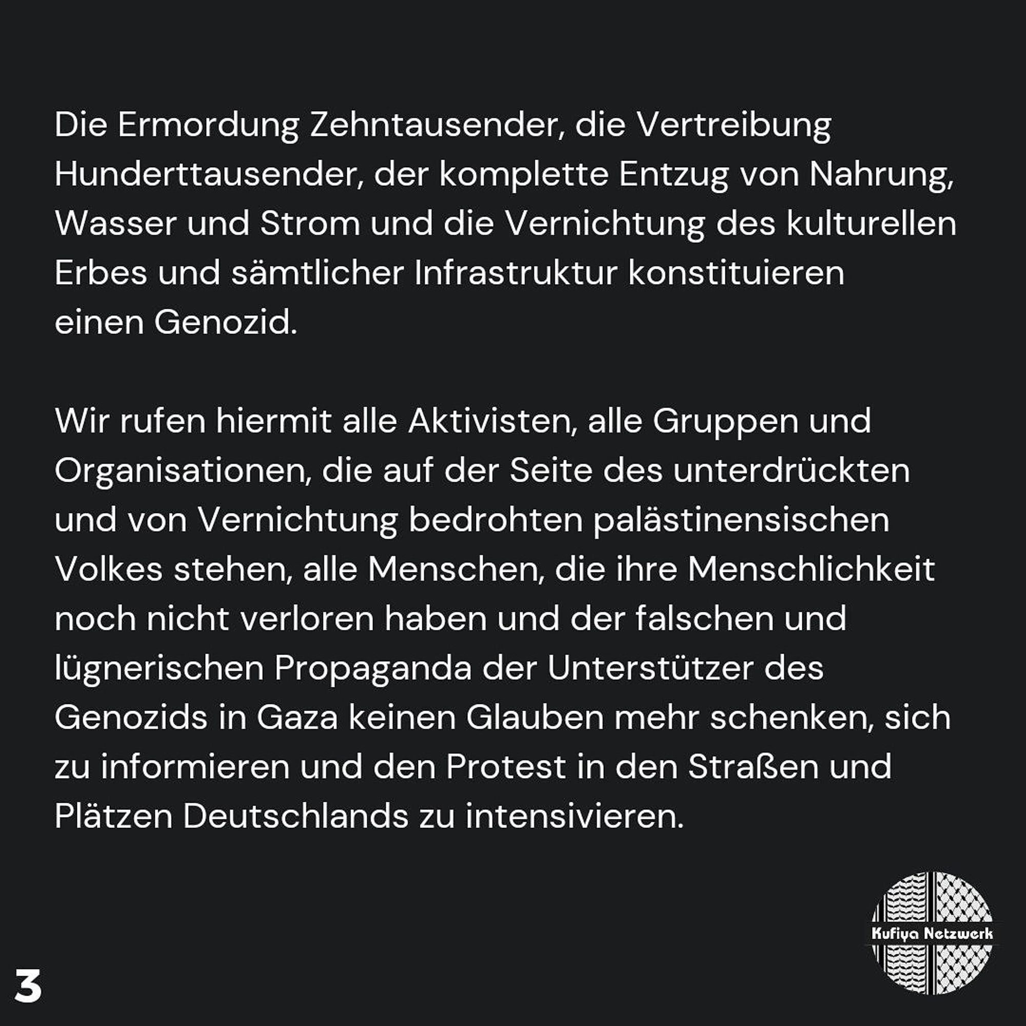 The murder of tens of thousands, the displacement of hundreds of thousands, the complete deprivation of food, water and electricity and the destruction of cultural heritage and all infrastructure constitute a genocide.

We hereby call on all activists, all groups and organisations that stand on the side of the oppressed Palestinian people threatened with annihilation, all people who have not yet lost their humanity and no longer believe the false and lying propaganda of the supporters of the genocide in Gaza, to inform themselves and to intensify the protest in the streets and squares of Germany.