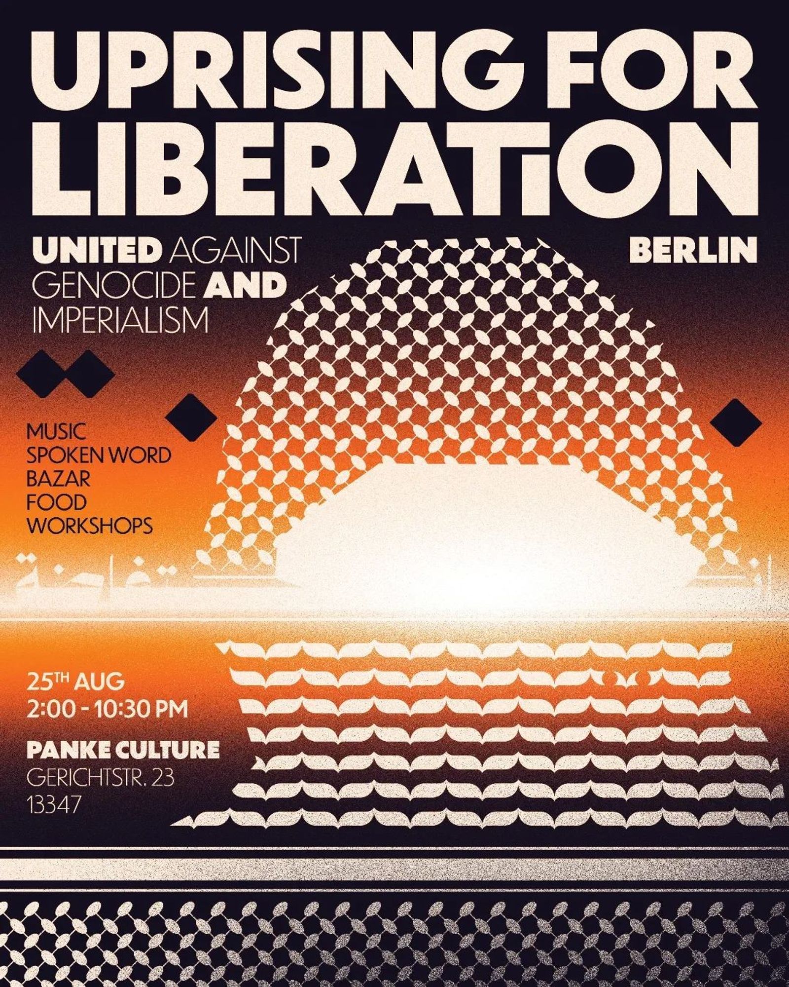 💥Announcement! Sunday 24.08.2024💥

🔥Uprising for Liberation - United against genocide and imperialism🔥

Sunday, 25.08.2024 | 02:00 pm | Panke Culture Gerichtstraße 23 13347 Berlin

Arrival: Bus 247, M27 Nettelbeckplatz | U6, S41,S42, Bus 120, 147 Wedding

📣 Call: https://asanb.noblogs.org/?p=8426 - @netzwerkwedding

#b2508 #Resistance

We invite you to join us on 25.08.24 to shed light on the ongoing anticolonial and anti-imperialist resistances and struggles.

Join us for music, poetry, workshops, bazaar and an exhibition at Panke Club.

There will be space for exchange, culinary delights and solidarity.

In solidarity we stand with the anticolonial resistance, in solidarity we fight here within Germany against the ruling class and german imperialism.

None of us are free until all of us are free.

More Infos will follow in the upcoming days, safe the date. Come around at 25th of August to @pankeculture

Design by ebn7oari