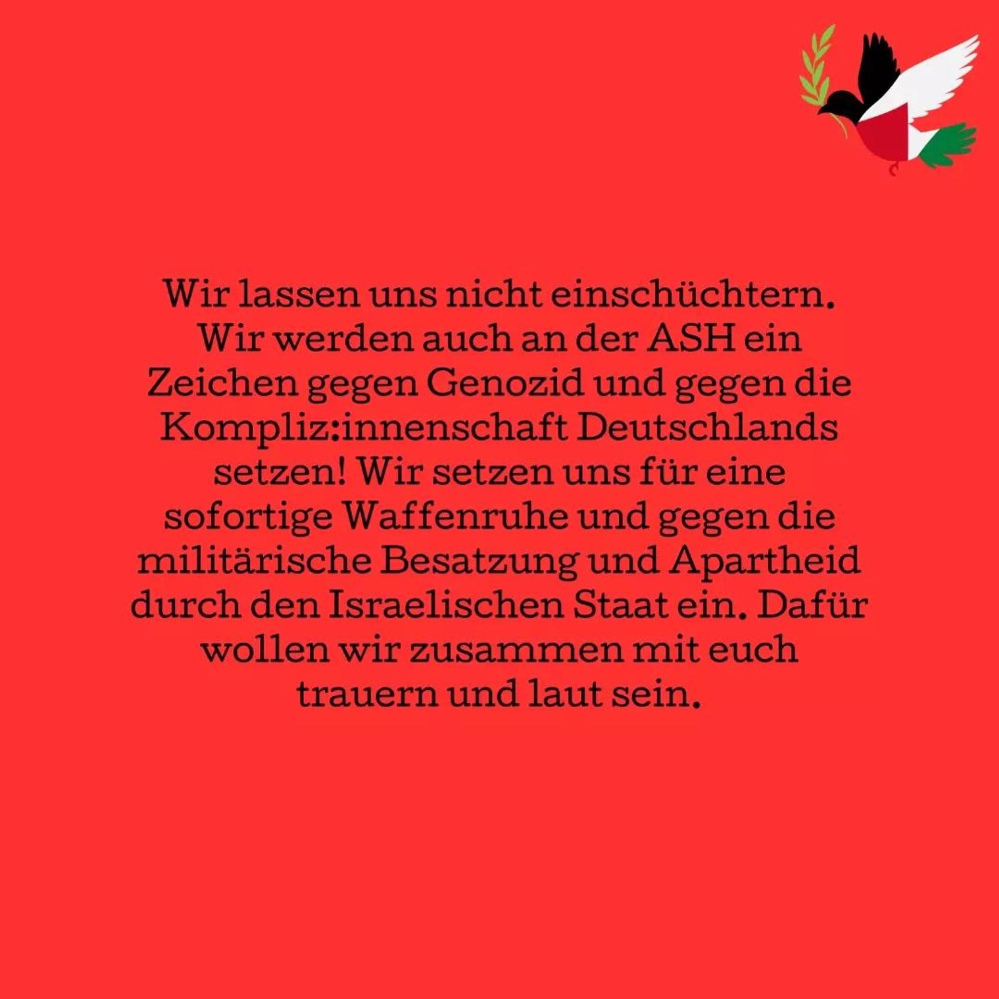 💥Ankündigung! Mittwoch 05.06.2024💥

🔥Studenten vereinigt für ein freies Palästina!🔥

Mittwoch, 05.06.2024 | 13:00 Uhr | Alice-Salomon-Platz 12627 Berlin

Anreise: U5, Tram 18, M6, Bus 195 Hellersdorf

📣 Aufruf: https://asanb.noblogs.org/?p=7820 - @notinourname_ash

#b0506 #NotInOurName

Jeden Tag wird die Situation in Palästina schlimmer. Nur zwei Tage nachdem Israel vom internationalen Gerichtshof aufgefordert wurde, alle Operationen in Rafah zu unterlassen, bombardiert das israelische Militär Rafah und lässt die Vertriebenen bei lebendigem Leibe in Zelten verbrennen.

Und während wir gegen diese unvorstellbare Gewalt demonstrieren, werden wir massiver Polizeigewalt ausgesetzt und kriminalisiert wie es bei der brutalen Räumung des Jabalia Institutes an der HU zu sehen war. Auch wenn das Institut physisch nicht mehr existiert, besteht es weiterhin in uns.