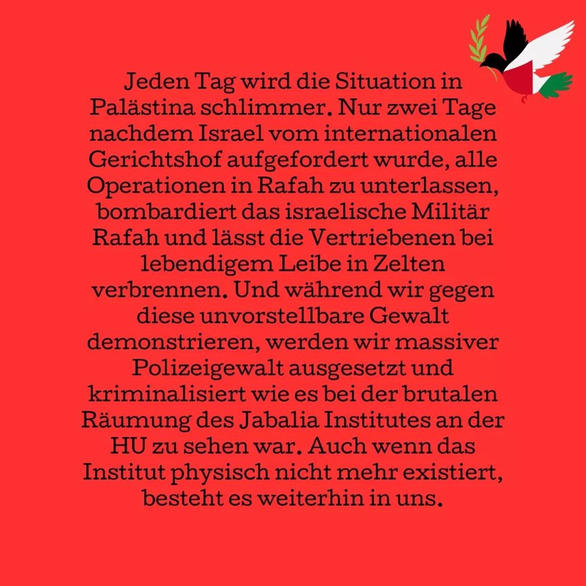 Jeden Tag wird die Situation in Palästina schlimmer. Nur zwei Tage nachdem Israel vom internationalen Gerichtshof aufgefordert wurde, alle Operationen in Rafah zu unterlassen, bombardiert das israelische Militär Rafah und lässt die Vertriebenen bei lebendigem Leibe in Zelten verbrennen.

Und während wir gegen diese unvorstellbare Gewalt demonstrieren, werden wir massiver Polizeigewalt ausgesetzt und kriminalisiert wie es bei der brutalen Räumung des Jabalia Institutes an der HU zu sehen war. Auch wenn das Institut physisch nicht mehr existiert, besteht es weiterhin in uns.

Was bedeutet es für unsere Menschlichkeit, dass es NORMAL?! ist, verbrannte Kinder zu sehen und die Medien versuchen, dies zu legitimieren? Welche Menschlichkeit haben wir dann noch in uns?

Jede einzelne Universität und jedes Krankenhaus in Gaza wurde durch Israel zerbombt, wie können an der ASH Leute für den Sorge-, Gesundheits- und Bildungssektor ausgebildet werden, ohne das zu verurteilen?