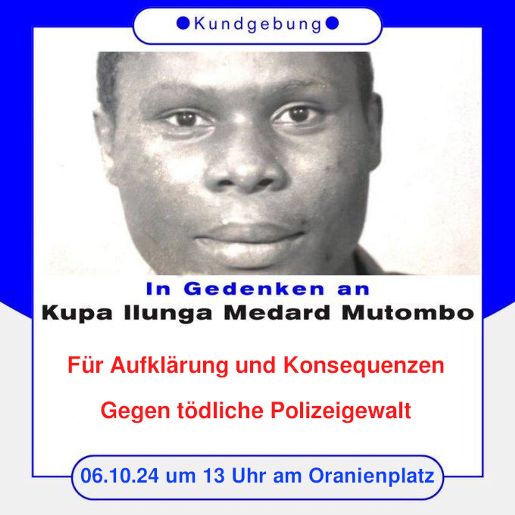 💥Announcement! Sunday 06.10.2024💥

🕯 In memory of Kupa Ilunga Medard Mutombo 🕯

Sunday, 06.10.2024 | 13:00 | Oranienplatz 10999 Berlin

Arrival: U8, Bus 248 Moritzplatz | M29 Oranienplatz | U1, U3 Kottbusser Tor | Bus 140 Segitzdamm

📣 Call: https://berlin.rote-hilfe.de/2024/09/28/kundgebung-am-6-10-in-gedenken-an-kupa-ilunga-medard-mutombo/

#b0610 #NoForgotten

In memory of Kupa Ilunga Medard Mutombo
For clarity and consequences – Against deadly police violence

On 14 September 2022, Kupa Ilunga Medard Mutombo was in an assisted living home in Spandau for people who have been made mentally and psychologically ill. He was to be transferred to a hospital. At least 14 police officers were also deployed to transfer him. When Medard opened his door and saw the officers, he panicked. But instead of dealing with the situation with understanding and calm, they forced their way into his room. They used brutal force against the 64-year-old, for example pressing a knee on the back of his n