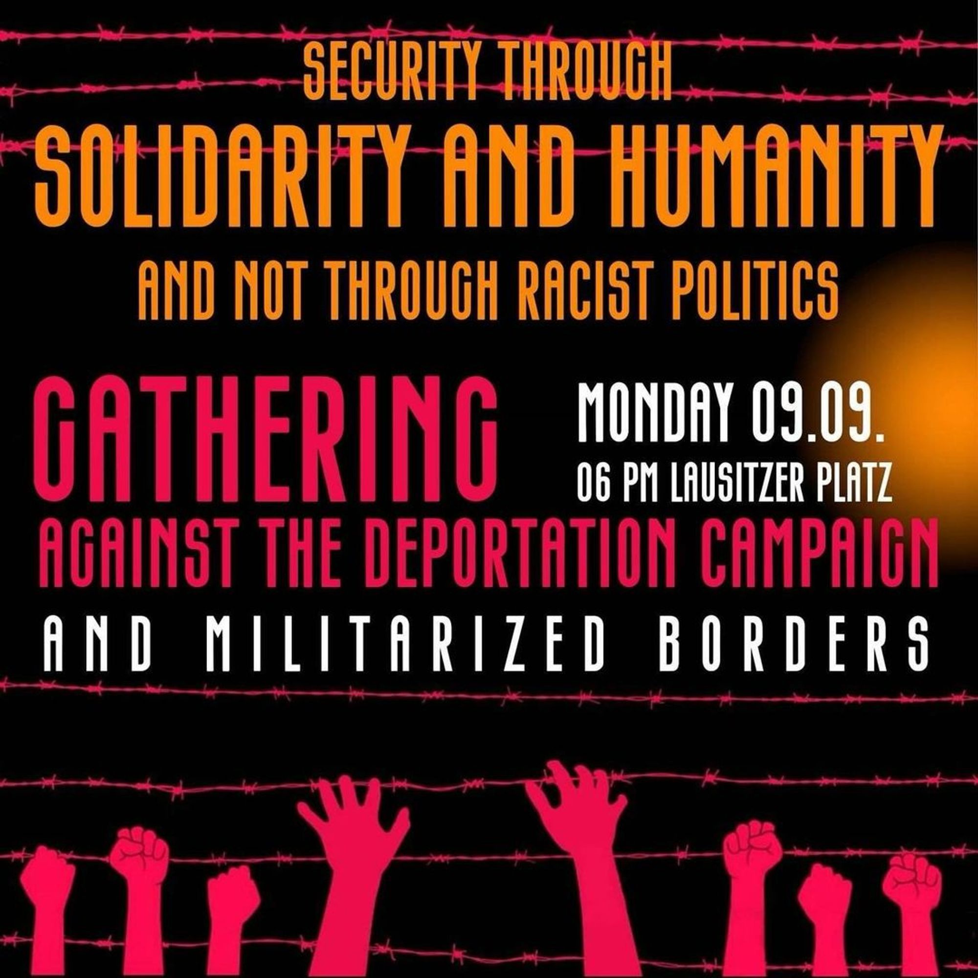 💥Announcement! Monday 09.09.2024💥

🔥Solidarity keeps us safe - against racist migration politics!🔥

Monday, 09.09.2024 | 06:00 pm | Lausitzer Platz 10997 Berlin

Arrival: U1, U3, M29 Görlitzer Bahnhof | Bus 140 Waldemarstraße/Audre-Lorde-Straße

📣 Call: https://asanb.noblogs.org/?p=8541- @besetzunggegenbesatzung

#b0909 #NoBorder

Protest against the new racist "Security Package" and deportation offensive.

Join us this Monday, 9th September 2024, at 6pm at Lausitzer Platz.

Politicians are weaponizing the attack in Solingen to call for measures that further criminalize and target refugees and migrants.

These proposals are not coming from the AFD, — they are coming from the CDU, FDP, SPD, Greens.

After already deciding on the end of monetary Support of many refugees and the use of facial recognition by for persecution, the CDU is now even demanding the government shut Germany's borders and immediately push back everyone seeking asylum.

This will be discussed in a meeting in the