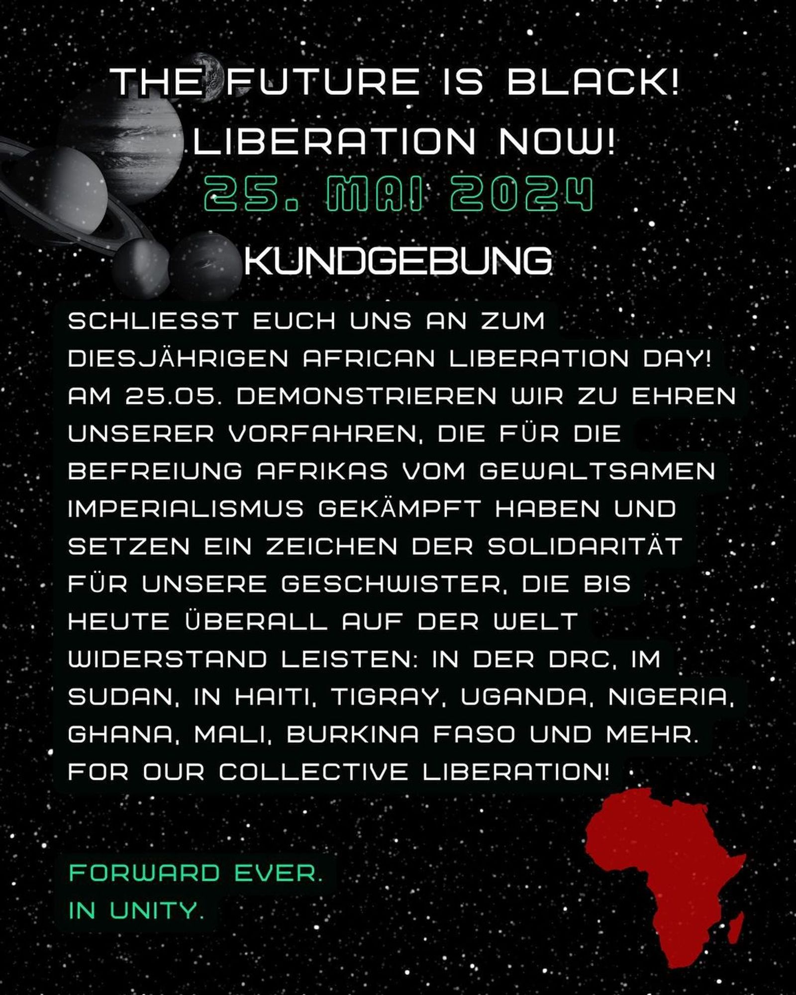 💥Ankündigung! Samstag 25.05.2024💥

🔥AFRICAN LIBERATION DAY!🔥

Samstag, 25.05.2024 | 15:00 Uhr | Görlitzer Park, 10997 Berlin

Anreise: U1, U3 Görlitzer Bahnhof | Bus M29 Spreewaldplatz | Bus 165, 265 Schlesisches Tor

📣 Aufruf: https://asanb.noblogs.org/?p=7695 - @blc.berlin

#b2505 #AfricanLiberationDay

THE FUTURE IS BLACK!

LIBERATION NOW!

KUNDGEBUNG

SCHLIESST EUCH UNS AN ZUM DIESJÄHRIGEN AFRICAN LIBERATION DAY!

AM 25.05. DEMONSTRIEREN WIR ZU EHREN UNSERER VORFAHREN, DIE FÜR DIE BEFREIUNG AFRIKAS VOM GEWALTSAMEN IMPERIALISMUS GEKÄMPFT HABEN UND SETZEN EIN ZEICHEN DER SOLIDARITÄT FÜR UNSERE GESCHWISTER, DIE BIS HEUTE ÜBERALL RUF DER WELT WIDERSTAND LEISTEN:

IN DER DRC, IM SUDAN, IN HAITI, TIGRAY, UGANDA, NIGERIA, GHANA, MALI, BURKINA FASO UND MEHR.

FOR DUR COLLECTIVE LIBERATION!

FDPWARD EVER.
IN UNITY.