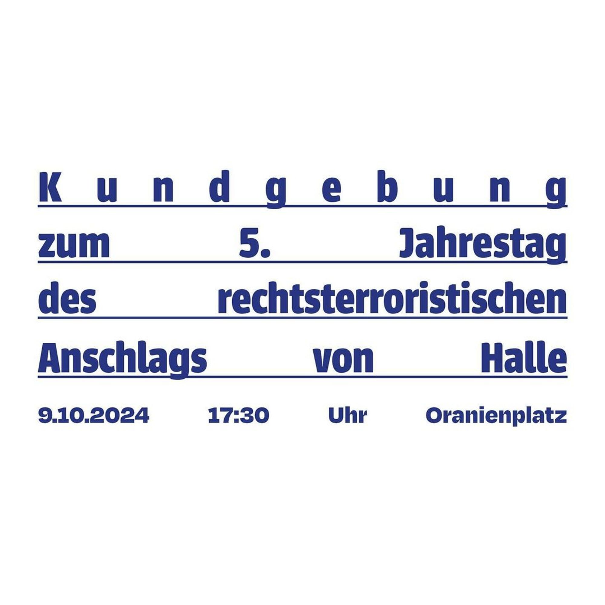 💥Ankündigung! Mittwoch 09.10.2024💥

🕯 Gedenkkundgebung zum 5. Jahrestags des Anschlags von Halle 🕯

Mittwoch, 09.10.2024 | 17:30 Uhr | Oranienplatz 10999 Berlin

Anreise: U8, Bus 248 Moritzplatz | M29 Oranienplatz | U1, U3 Kottbusser Tor | Bus 140 Segitzdamm

📣 Aufruf: https://www.instagram.com/p/C_5n4Bqsxm8/ - @initiative_anra

#b0910 #KeinVergessen

Am 9. Oktober 2024 jährt sich der antisemitische, rassistische und misogyne Anschlag von Halle und Wiedersdorf zum fünften Mal. Im Oktober 2019, an Yom Kippur 5780, griff ein rechtsterroristischer Attentäter die Synagoge in Halle an.

Als er daran scheiterte in die Synagoge zu gelangen, schoss er schließlich auf Passantinnen auf der Straße und tötete Jana L.

Auf dem Weg zum Bistro Kiezdöner schoss er auf mehrere Personen und ermordete dort Kevin S. Auf der Flucht vom Tatort versuchte er den Schwarzen Passanten Aftax I. zu überfahren. In Wiedersdorf verletzte er Dagmar M. und Jens Z. schwer mit Schüssen, als sie sich weigerten, ihm i