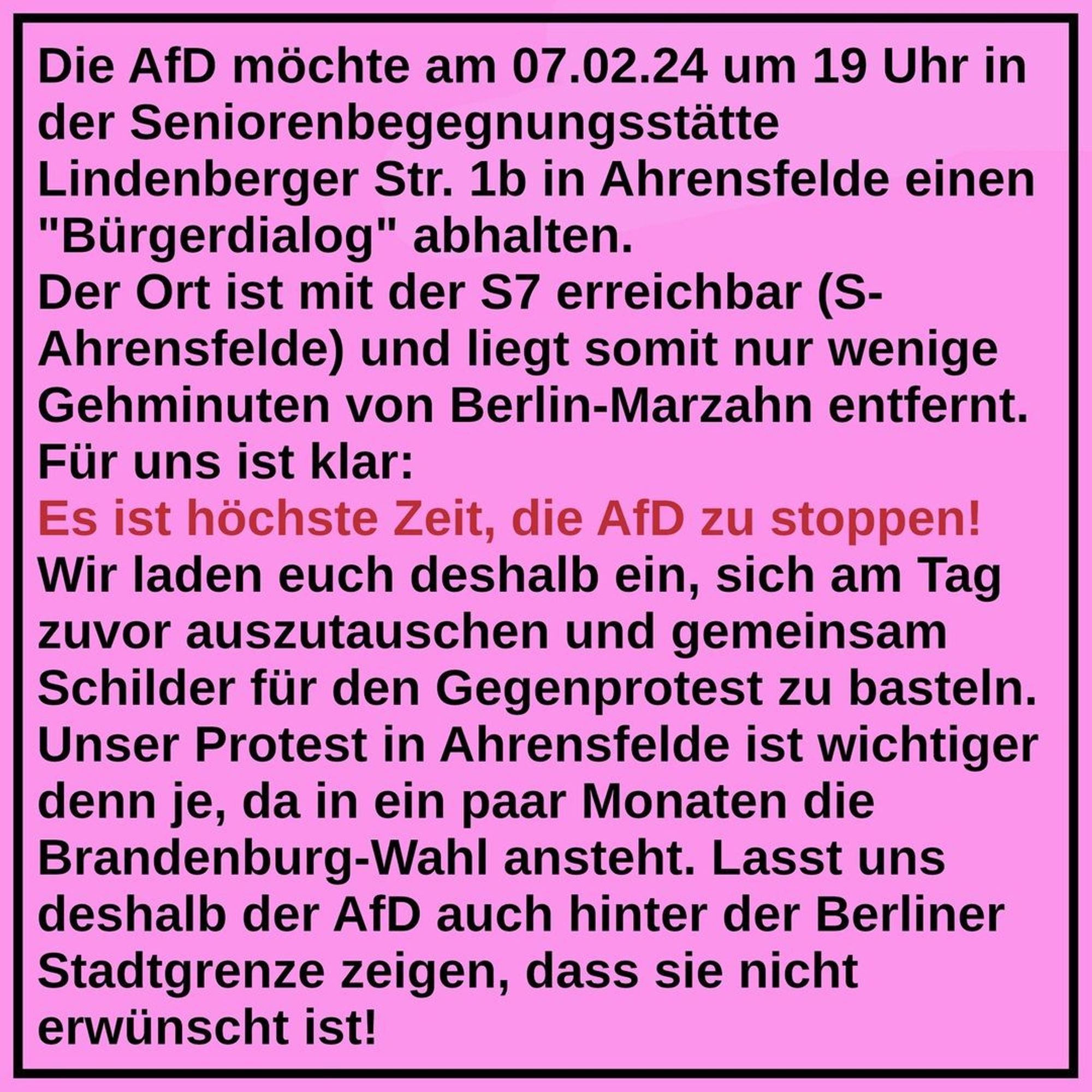 The AfD would like to hold a "citizens' dialogue" on 07.02.24 at 7 pm in the senior citizens' meeting centre Lindenberger Str. 1b in Ahrensfelde.

The centre can be reached by S7 (S-Ahrensfelde) and is therefore only a few minutes' walk from Berlin-Marzahn.

It is clear to us:

It is high time to stop the AfD!

We therefore invite you to meet up the day before and make signs together for the counter-protest.

Our protest in Ahrensfelde is more important than ever, as the Brandenburg elections are coming up in a few months.

So let's show the AfD that they are not wanted, even beyond the Berlin city limits!