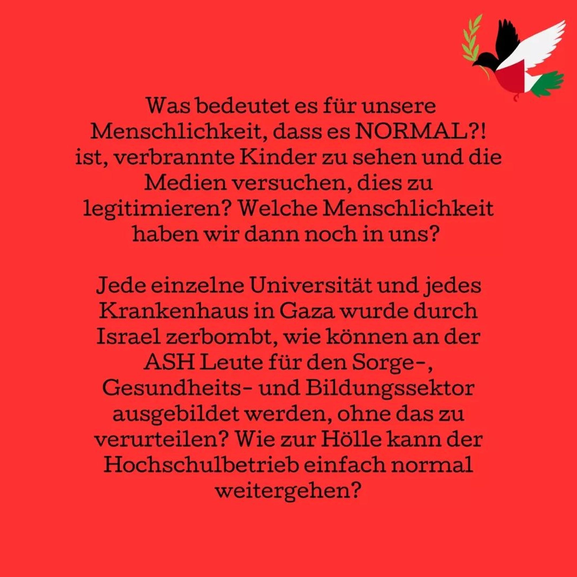 What does it say about our humanity that it is NORMAL?! to see burned children and that the media tries to legitimize this? What humanity do we have left in us then?

Every single university and hospital in Gaza has been bombed by Israel, how can the ASH train people for the healthcare and educational sector without condemning it? How the hell can the daily university life just go on as normal?