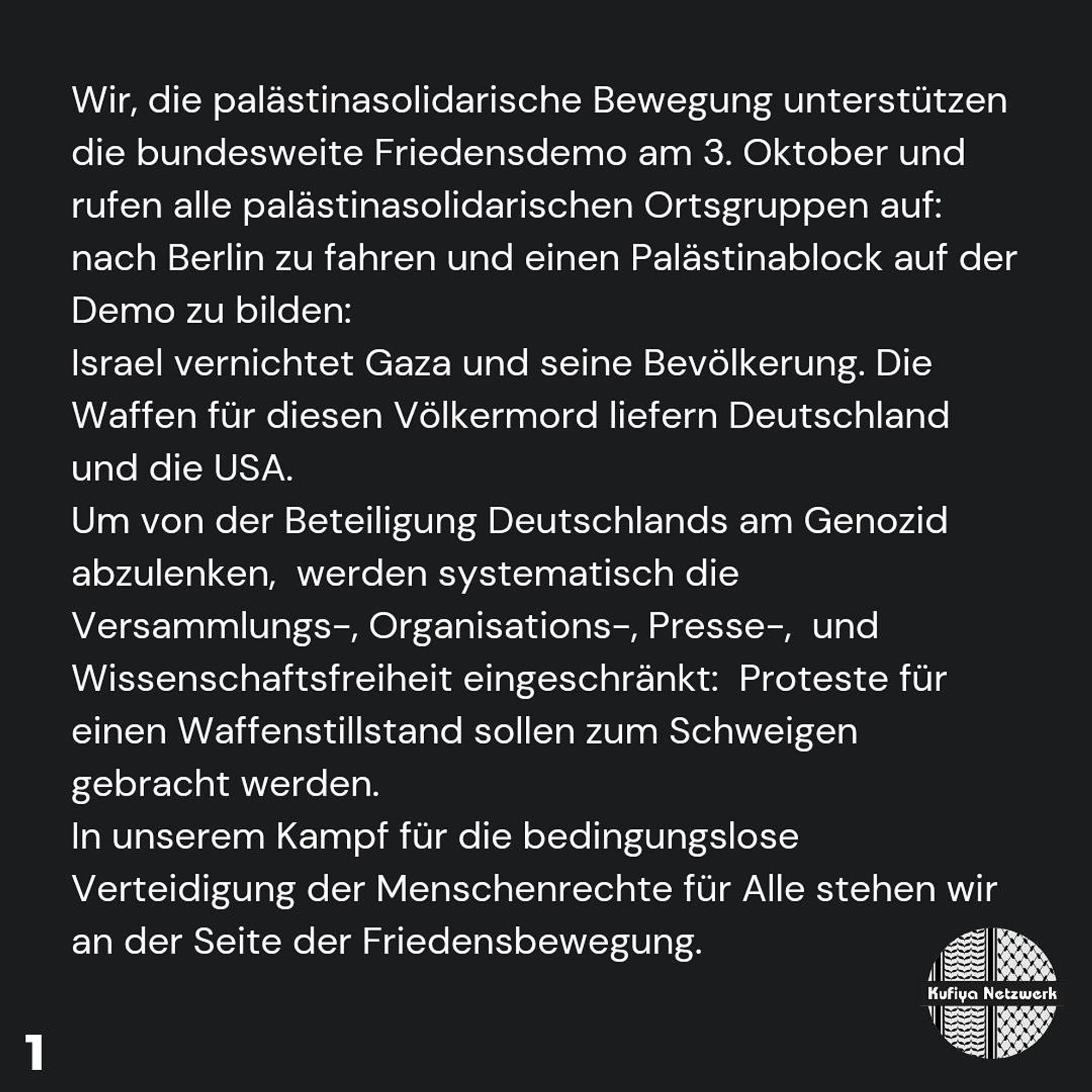 We, the Palestine solidarity movement, support the nationwide peace demonstration on 3 October and call on all local Palestine solidarity groups to travel to Berlin and form a Palestine block at the demonstration: Israel is destroying Gaza and its people.

The weapons for this genocide are supplied by Germany and the USA. To divert attention from Germany's involvement in the genocide, the freedoms of assembly, organisation, press and science are being systematically restricted: protests for a ceasefire are to be silenced.

In our struggle for the unconditional defence of human rights for all, we stand with the peace movement.