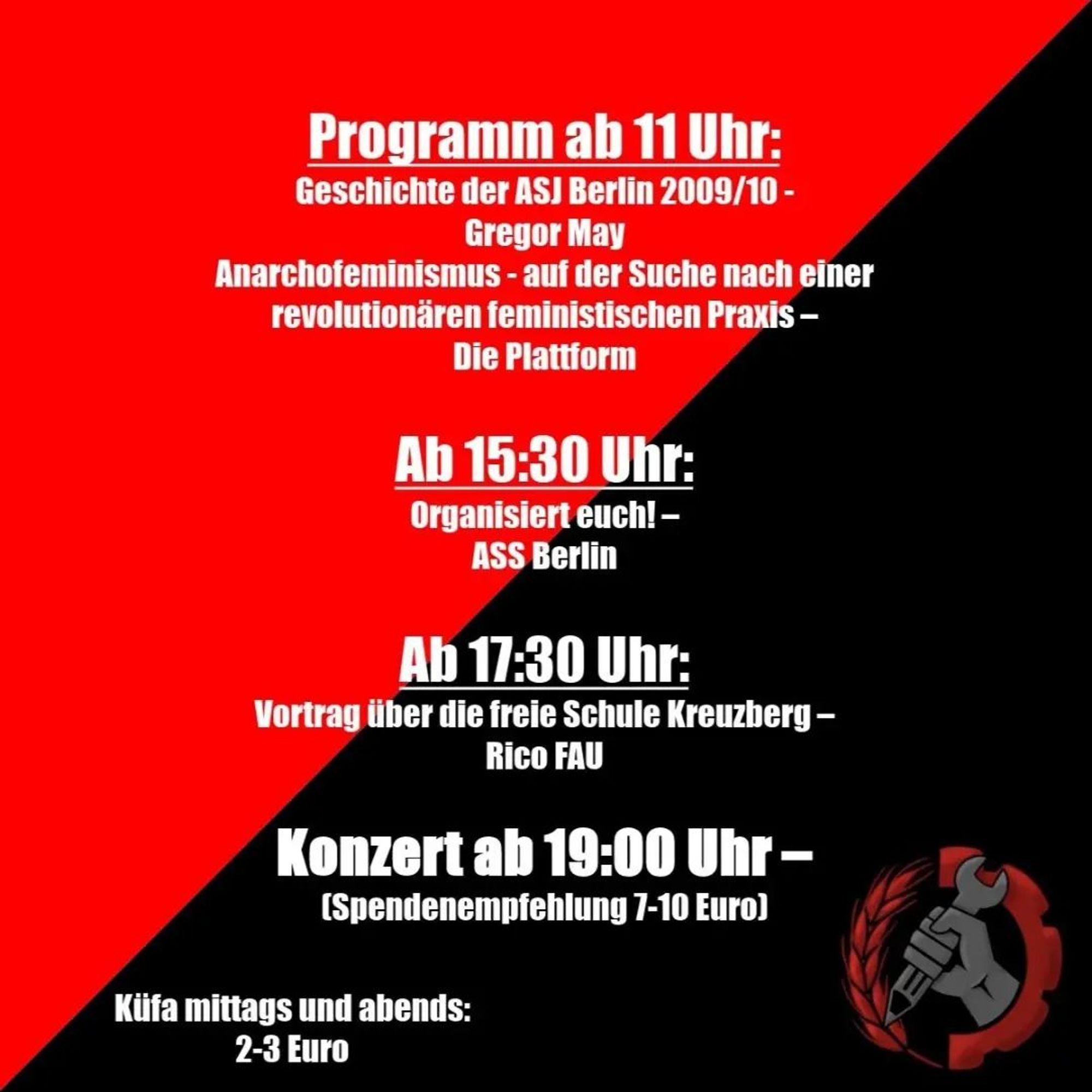 💥Announcement! Friday 29.03.2024💥

🏴 Anarcho-syndicalist Youth Congress - Public Day 🏴

Friday, 29.03.2024 | 11:00 am | Regenbogenfabrik Lausitzer Straße 21a, 10999 Berlin

Arrival: M29 Ohlauer Straße | U1, U3, U8 Kottbusser Tor | U8 Schönleinstraße

📣 Call: https://asanb.noblogs.org/?p=7224

#b2903 #assberlin

Programme from 11 am:
History of the ASJ Berlin 2009/10 -Gregor May

Anarchofeminism - in search of a revolutionary feminist practice -The Platform

KüFa at noon and in the evening: 2-3 Euro

From 03:30 pm:
Get organised! -ASS Berlin

From 05:30 pm:
Lecture about the free school Kreuzberg -Rico FAU

Concert from 07:00 pm
Admission from 18:30, suggested donation 7-10 euros

Who is coming:

• LSura
• Sechser
• Tis L
• Intare
• MCE
• Der Noie