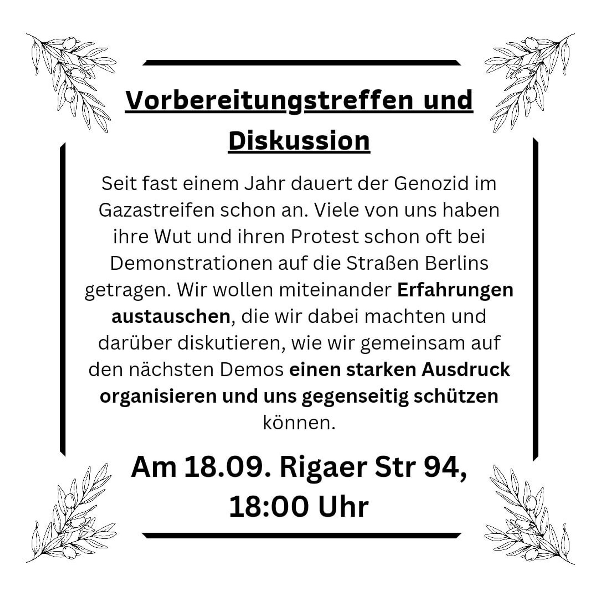 💥Announcement! Wednesday 18.09.2024💥

🔥Together on the streets for Palestine!🔥

Wednesday, 18.09.2024 | 06:00 pm | Rigaer Straße 94 10247 Berlin

Arrival: U5, M10, M21 Frankfurter Tor | M10, M21 Bersarinplatz

📣 Call: https://asanb.noblogs.org/?p=8639 - @solinetzberlin

#b1809 #FreePalestine

Come to our pre-meeting and discussion about Palestine on Wednesday!

Preparatory meeting and discussion

The genocide in Gaza has been going on for almost a year now. Many of us have often taken our anger and protest to the streets of Berlin at demonstrations.

We want to share our experiences and discuss how we can organise a strong expression together at the next demonstrations and protect each other.