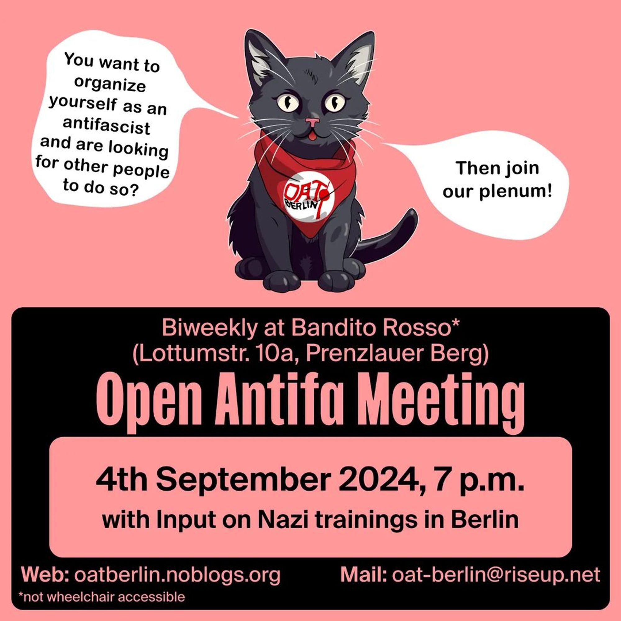 Announcement! Wednesday 04.09.2024💥

🔥Open Antifa Meeting🔥

Wednesday, 04.09.2024 | 07:00 pm | Bandito Rosso*, Lottumstraße 10a, 10119 Berlin

Arrival: U8, tram 12, M1, M5, M8, bus 142 Rosenthaler Platz | U2, tram M5, M8, bus 142 Rosa-Luxemburg-Platz | U2 Senefelderplatz

🔗 OAT Berlin Blog: https://oatberlin.noblogs.org/ - @oat.berlin

#b0409 #OATBerlin

With input on Nazi-trainings in Berlin.

Do you want to organize yourself as an anti-fascist in Berlin? Are you looking for people to exchange ideas, network and get active together?

Then come to the Open Antifa Meeting (OAT)!

The meeting takes place as a plenum. Afterwards there will be time to get to know each other.

*not wheelchair accessible (stairs with 7 steps at the entrance: press the outside bell if you need assistance; individual steps in the indoor area; separate smoking room, quiet room; whispered translations on request)