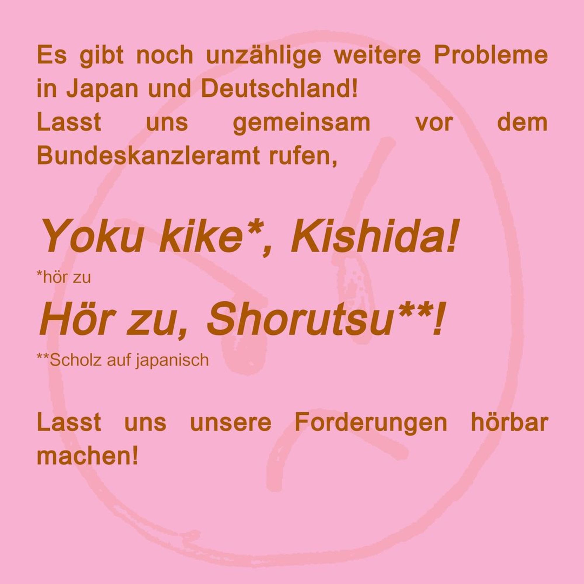 Es gibt noch unzählige weitere Probleme in Japan und Deutschland!

Lasst uns gemeinsam vor dem Bundeskanzleramt rufen, Yoku kike (hör zu) Kishida! Hör zu, Shorutsu (Scholz auf japanisch)!

Lasst uns unsere Forderungen hörbar machen!